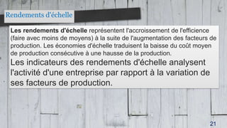 Rendements d'échelle
Les rendements d'échelle représentent l'accroissement de l'efficience
(faire avec moins de moyens) à la suite de l'augmentation des facteurs de
production. Les économies d'échelle traduisent la baisse du coût moyen
de production consécutive à une hausse de la production.
Les indicateurs des rendements d'échelle analysent
l'activité d'une entreprise par rapport à la variation de
ses facteurs de production.
21
 