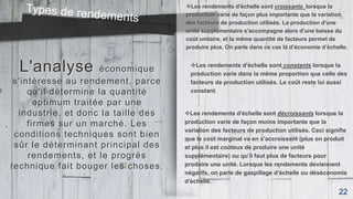 L'analyse économique
s'intéresse au rendement, parce
qu'il détermine la quantité
optimum traitée par une
industrie, et donc la taille des
firmes sur un marché. Les
conditions techniques sont bien
sûr le déterminant principal des
rendements, et le progrès
technique fait bouger les choses.
Les rendements d'échelle sont croissants lorsque la
production varie de façon plus importante que la variation
des facteurs de production utilisés. La production d'une
unité supplémentaire s'accompagne alors d'une baisse du
coût unitaire, et la même quantité de facteurs permet de
produire plus. On parle dans ce cas là d’économie d’échelle.
Les rendements d'échelle sont constants lorsque la
production varie dans la même proportion que celle des
facteurs de production utilisés. Le coût reste lui aussi
constant.
Les rendements d'échelle sont décroissants lorsque la
production varie de façon moins importante que la
variation des facteurs de production utilisés. Ceci signifie
que le coût marginal va en s'accroissant (plus on produit
et plus il est coûteux de produire une unité
supplémentaire) ou qu'il faut plus de facteurs pour
produire une unité. Lorsque les rendements deviennent
négatifs, on parle de gaspillage d’échelle ou déséconomie
d'échelle.
22
 