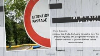Droits de douane :
Imposer des droits de douane consiste à taxer les
produits importés afin d'augmenter leur prix, et
ainsi de diminuer la quantité achetée par les
consommateurs
29
 