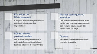 31
Procédure de
Dédouanement
Il s'agit d'alourdir les procédures
administratives pour les
importations
Normes techniques ou
sanitaires
Ces normes correspondent à un
cahier des charges qu'un produit
doit remplir pour pouvoir être
vendu dans un pays.
Autres normes
professionnelles
Les statuts des professions et
autres réglementations faisant
barrière à l'accès à ces activités.
Quotas
Ils visent à limiter la quantité de
produits importés.
 