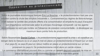Selon le journaliste économique français Éric Le Boucher, « le protectionnisme n'est pas une
solution contre la chute des emplois industriels ». Contrairement au régime de libre-échange,
il fait baisser la variété des produits offerts à la consommation et empêche le pays d'acquérir
son importance commerciale selon le principe d'avantage comparatif, car les agents
économiques ne sont pas incités- en l'absence de pression concurrentielle - à développer au
maximum leurs points forts de production.
Selon l'économiste Daniel Cohen, « le protectionnisme aggraverait la crise » et constitue un
danger dans la mesure où si un pays A met en place un protectionnisme à l'import sur un bien
d'un pays B, ce pays B peut en retour mettre en place un protectionnisme sur un bien
provenant du pays A. Le protectionnisme induit alors un cercle vicieux.
Le commerce international pouvant être vu comme un accord gagnant-gagnant, la mise en
place de mesures protectionnistes diminuerait le bien-être global. 33
 