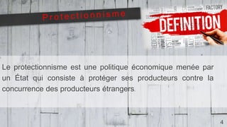 4
Le protectionnisme est une politique économique menée par
un État qui consiste à protéger ses producteurs contre la
concurrence des producteurs étrangers.
 