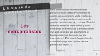 Les
mercantilistes
Dans cette optique, les mercantilistes
préconisent une politique volontariste de
soutien aux exportations via la création de
grandes compagnies de commerce ou de
grandes manufactures. Au contraire l'État doit
tenter de freiner les importations qui sont
synonymes de sorties d'or. L'enrichissement
d'un État se fait par ses exportations et
l'appauvrissement d'un autre par ses
importations. L'État interdit l'exportation de
monnaie du pays ainsi que les métaux
précieux (or, argent...).
7
 