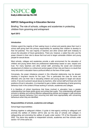 NSPCC Safeguarding in Education Service
Briefing: The role of schools, colleges and academies in protecting
children from grooming and entrapment
April 2013
___________________________________________________________________
Introduction
Children spend the majority of their waking hours in school and parents place their trust in
school staff giving them the primary responsibility for assisting their children to develop to
their full potential. The vast majority of teachers and other school staff work tirelessly to
ensure the education of future generations. There are, however, a select few who use the
power inherent in their role to abuse that trust and to target vulnerable children and young
people for sexual abuse.
Most schools, colleges and academies provide a safe environment for the education of
children and young where there are professional relationships based on care, respect and
trust. For many teachers and other school staff, promoting the social and emotional
development of children is a critical and central aspect of their role and there is no doubt that
many who work in education have a profound effect on the lives of their pupils.
Conversely, the power imbalance present in this influential relationship may be abused,
resulting in long-term trauma for the pupil. This is particularly the case for some sex
offenders who use their role in educating children and young people to target and abuse
victims. If we are to prevent sexual abuse by teachers, other school staff and those who hold
positions of trust in education, it is important to gain a better understanding of what grooming
behaviour look in the context of those working in schools, academies and colleges.
It is therefore of critical importance that those involved in education have a greater
understanding how these adults groom and entrap their pupils. This understanding will assist
schools to develop and enforce effective safeguarding policies and engage in safe practices
to prevent abusive behaviour from occurring and deal more appropriately with concerning
behaviours when they are identified.
Responsibilities of schools, academies and colleges
School legal responsibilities:
Working together to safeguard children: A guide to inter-agency working to safeguard and
promote the welfare of children (2013) sets out the duty of schools and colleges in
safeguarding and promoting the welfare of pupils under section 175 of the Education Act
2002. The same duty applies to independent schools, academies and free schools under
section 157 of the same act.
 