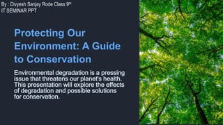 By : Divyesh Sanjay Rode Class 9th
IT SEMINAR PPT
Protecting Our
Environment: A Guide
to Conservation
Environmental degradation is a pressing
issue that threatens our planet's health.
This presentation will explore the effects
of degradation and possible solutions
for conservation.
 