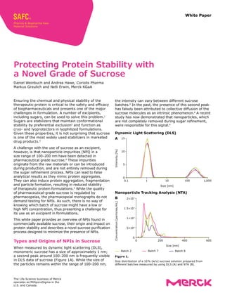 White Paper
Ensuring the chemical and physical stability of the
therapeutic protein is critical to the safety and efficacy
of biopharmaceuticals and presents one of the major
challenges in formulation. A number of excipients,
including sugars, can be used to solve this problem.1
Sugars are stabilizers that maintain conformational
stability by preferential exclusion2
and function as
cryo- and lyoprotectors in lyophilized formulations.
Given these properties, it is not surprising that sucrose
is one of the most widely used stabilizers in marketed
drug products.3
A challenge with the use of sucrose as an excipient,
however, is that nanoparticle impurities (NPI) in a
size range of 100–200 nm have been detected in
pharmaceutical grade sucrose.4
These impurities
originate from the raw materials or can be introduced
during production, and are not entirely removed during
the sugar refinement process. NPIs can lead to false
analytical results as they mimic protein aggregates.
They can also induce protein aggregation, fragmentation
and particle formation, resulting in reduced stability
of therapeutic protein formulations.5
While the quality
of pharmaceutical-grade sucrose is regulated by
pharmacopeias, the pharmacopeial monographs do not
demand testing for NPIs. As such, there is no way of
knowing which batch of sucrose might have a low or
high NPI concentration, thus presenting a challenge for
its use as an excipient in formulations.
This white paper provides an overview of NPIs found in
commercially available sucrose, their origin and impact on
protein stability and describes a novel sucrose purification
process designed to minimize the presence of NPIs.
Types and Origins of NPIs in Sucrose
When measured by dynamic light scattering (DLS),
monomeric sucrose has a size of approximately 1 nm;
a second peak around 100–200 nm is frequently visible
in DLS data of sucrose (Figure 1A). While the size of
the particles remains within the range of 100–200 nm,
Protecting Protein Stability with
a Novel Grade of Sucrose
Daniel Weinbuch and Andrea Hawe, Coriolis Pharma
Markus Greulich and Nelli Erwin, Merck KGaA
the intensity can vary between different sucrose
batches.4
In the past, the presence of this second peak
has falsely been attributed to collective diffusion of the
sucrose molecules as an intrinsic phenomenon.6
A recent
study has now demonstrated that nanoparticles, which
are not completely removed during sugar refinement,
were responsible for this signal.4
Dynamic Light Scattering (DLS)
Batch 2 Batch 7 Batch 8
0.1 1 10 100 1,000
Size [nm]
15
10
5
0
Intensity
[%]
A
Nanoparticle Tracking Analysis (NTA)
Batch 2 Batch 7 Batch 8
Size [nm]
0 200 400 600
2×107
1.5×107
1×107
5×106
0
Concentration
[particles/mL]
B
Figure 1.
Size distribution of a 10 
% (w/v) sucrose solution prepared from
different batches measured by using DLS (A) and NTA (B).
The Life Science business of Merck
operates as MilliporeSigma in the
U.S. and Canada.
 