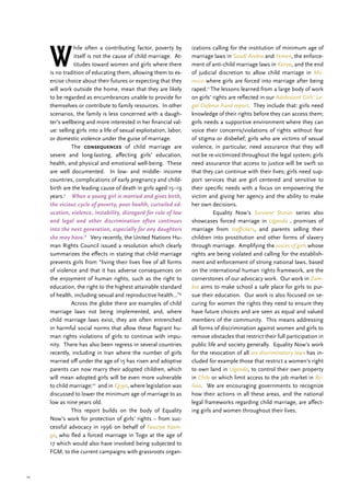 10
W
hile often a contributing factor, poverty by
itself is not the cause of child marriage. At-
titudes toward women and girls where there
is no tradition of educating them, allowing them to ex-
ercise choice about their futures or expecting that they
will work outside the home, mean that they are likely
to be regarded as encumbrances unable to provide for
themselves or contribute to family resources. In other
scenarios, the family is less concerned with a daugh-
ter’s wellbeing and more interested in her financial val-
ue: selling girls into a life of sexual exploitation, labor,
or domestic violence under the guise of marriage.
	The consequences of child marriage are
severe and long-lasting, affecting girls’ education,
health, and physical and emotional well-being. These
are well documented. In low- and middle- income
countries, complications of early pregnancy and child-
birth are the leading cause of death in girls aged 15–19
years.7
When a young girl is married and gives birth,
the vicious cycle of poverty, poor health, curtailed ed-
ucation, violence, instability, disregard for rule of law
and legal and other discrimination often continues
into the next generation, especially for any daughters
she may have.8
Very recently, the United Nations Hu-
man Rights Council issued a resolution which clearly
summarizes the effects in stating that child marriage
prevents girls from “living their lives free of all forms
of violence and that it has adverse consequences on
the enjoyment of human rights, such as the right to
education, the right to the highest attainable standard
of health, including sexual and reproductive health…”9
	 Across the globe there are examples of child
marriage laws not being implemented, and, where
child marriage laws exist, they are often entrenched
in harmful social norms that allow these flagrant hu-
man rights violations of girls to continue with impu-
nity. There has also been regress in several countries
recently, including in Iran where the number of girls
married off under the age of 15 has risen and adoptive
parents can now marry their adopted children, which
will mean adopted girls will be even more vulnerable
to child marriage;10
and in Egypt, where legislation was
discussed to lower the minimum age of marriage to as
low as nine years old.
	 This report builds on the body of Equality
Now’s work for protection of girls’ rights – from suc-
cessful advocacy in 1996 on behalf of Fauziya Kasin-
ga, who fled a forced marriage in Togo at the age of
17 which would also have involved being subjected to
FGM, to the current campaigns with grassroots organ-
izations calling for the institution of minimum age of
marriage laws in Saudi Arabia and Yemen, the enforce-
ment of anti-child marriage laws in Kenya, and the end
of judicial discretion to allow child marriage in Mo-
rocco where girls are forced into marriage after being
raped.11
The lessons learned from a large body of work
on girls’ rights are reflected in our Adolescent Girls’ Le-
gal Defense Fund report. They include that: girls need
knowledge of their rights before they can access them;
girls needs a supportive environment where they can
voice their concerns/violations of rights without fear
of stigma or disbelief; girls who are victims of sexual
violence, in particular, need assurance that they will
not be re-victimized throughout the legal system; girls
need assurance that access to justice will be swift so
that they can continue with their lives; girls need sup-
port services that are girl centered and sensitive to
their specific needs with a focus on empowering the
victim and giving her agency and the ability to make
her own decisions.
	 Equality Now’s Survivor Stories series also
showcases forced marriage in Uganda , promises of
marriage from traffickers, and parents selling their
children into prostitution and other forms of slavery
through marriage. Amplifying the voices of girls whose
rights are being violated and calling for the establish-
ment and enforcement of strong national laws, based
on the international human rights framework, are the
cornerstones of our advocacy work. Our work in Zam-
bia aims to make school a safe place for girls to pur-
sue their education. Our work is also focused on se-
curing for women the rights they need to ensure they
have future choices and are seen as equal and valued
members of the community. This means addressing
all forms of discrimination against women and girls to
remove obstacles that restrict their full participation in
public life and society generally. Equality Now’s work
for the revocation of all sex discriminatory laws has in-
cluded for example those that restrict a women’s right
to own land in Uganda, to control their own property
in Chile or which limit access to the job market in Bo-
livia. We are encouraging governments to recognize
how their actions in all these areas, and the national
legal frameworks regarding child marriage, are affect-
ing girls and women throughout their lives.
 