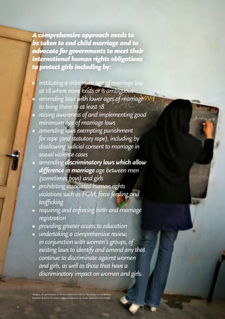 11
A comprehensive approach needs to
be taken to end child marriage and to
advocate for governments to meet their
international human rights obligations
to protect girls including by:
•	 instituting a minimum age of marriage law
at 18 where none exists or is ambiguous
•	 amending laws with lower ages of marriage
to bring them to at least 18
•	 raising awareness of and implementing good
minimum age of marriage laws
•	 amending laws exempting punishment
for rape (and statutory rape), including by
disallowing judicial consent to marriage in
sexual violence cases
•	 amending discriminatory laws which allow
difference in marriage age between men
(sometimes boys) and girls
•	 prohibiting associated human rights
violations such as FGM, force feeding and
trafficking
•	 requiring and enforcing birth and marriage
registration
•	 providing greater access to education
•	 undertaking a comprehensive review,
in conjunction with women’s groups, of
existing laws to identify and amend any that
continue to discriminate against women
and girls, as well as those that have a
discriminatory impact on women and girls.
‘Mejgon, 16, participates in literacy classes provided by the shelter run by Women
Activities & Social Services in Afghanistan, June 19, 2004.’ Stephanie Sinclair/VII.
 