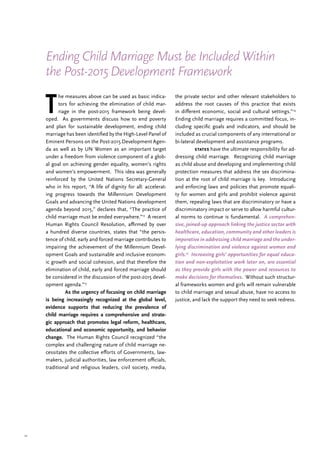 12
T
he measures above can be used as basic indica-
tors for achieving the elimination of child mar-
riage in the post-2015 framework being devel-
oped. As governments discuss how to end poverty
and plan for sustainable development, ending child
marriage has been identified by the High-Level Panel of
Eminent Persons on the Post-2015 Development Agen-
da as well as by UN Women as an important target
under a freedom from violence component of a glob-
al goal on achieving gender equality, women’s rights
and women’s empowerment. This idea was generally
reinforced by the United Nations Secretary-General
who in his report, “A life of dignity for all: accelerat-
ing progress towards the Millennium Development
Goals and advancing the United Nations development
agenda beyond 2015,” declares that, “The practice of
child marriage must be ended everywhere.”12
A recent
Human Rights Council Resolution, affirmed by over
a hundred diverse countries, states that “the persis-
tence of child, early and forced marriage contributes to
impairing the achievement of the Millennium Devel-
opment Goals and sustainable and inclusive econom-
ic growth and social cohesion, and that therefore the
elimination of child, early and forced marriage should
be considered in the discussion of the post-2015 devel-
opment agenda.”13
	 As the urgency of focusing on child marriage
is being increasingly recognized at the global level,
evidence supports that reducing the prevalence of
child marriage requires a comprehensive and strate-
gic approach that promotes legal reform, healthcare,
educational and economic opportunity, and behavior
change. The Human Rights Council recognized “the
complex and challenging nature of child marriage ne-
cessitates the collective efforts of Governments, law-
makers, judicial authorities, law enforcement officials,
traditional and religious leaders, civil society, media,
the private sector and other relevant stakeholders to
address the root causes of this practice that exists
in different economic, social and cultural settings.”14
Ending child marriage requires a committed focus, in-
cluding specific goals and indicators, and should be
included as crucial components of any international or
bi-lateral development and assistance programs.
	 states have the ultimate responsibility for ad-
dressing child marriage. Recognizing child marriage
as child abuse and developing and implementing child
protection measures that address the sex discrimina-
tion at the root of child marriage is key. Introducing
and enforcing laws and policies that promote equali-
ty for women and girls and prohibit violence against
them, repealing laws that are discriminatory or have a
discriminatory impact or serve to allow harmful cultur-
al norms to continue is fundamental. A comprehen-
sive, joined-up approach linking the justice sector with
healthcare, education, community and other leaders is
imperative in addressing child marriage and the under-
lying discrimination and violence against women and
girls.15
Increasing girls’ opportunities for equal educa-
tion and non-exploitative work later on, are essential
as they provide girls with the power and resources to
make decisions for themselves. Without such structur-
al frameworks women and girls will remain vulnerable
to child marriage and sexual abuse, have no access to
justice, and lack the support they need to seek redress.
Ending Child Marriage Must be Included Within
the Post-2015 Development Framework
 