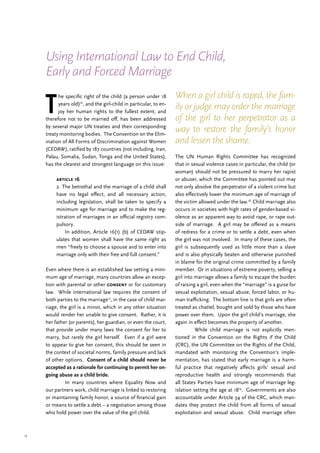 13
T
he specific right of the child (a person under 18
years old)16
, and the girl-child in particular, to en-
joy her human rights to the fullest extent, and
therefore not to be married off, has been addressed
by several major UN treaties and their corresponding
treaty monitoring bodies. The Convention on the Elim-
ination of All Forms of Discrimination against Women
(CEDAW), ratified by 187 countries (not including, Iran,
Palau, Somalia, Sudan, Tonga and the United States),
has the clearest and strongest language on this issue:
article 16
2. The betrothal and the marriage of a child shall
have no legal effect, and all necessary action,
including legislation, shall be taken to specify a
minimum age for marriage and to make the reg-
istration of marriages in an official registry com-
pulsory.
	 In addition, Article 16(1) (b) of CEDAW stip-
ulates that women shall have the same right as
men “freely to choose a spouse and to enter into
marriage only with their free and full consent.”
Even where there is an established law setting a mini-
mum age of marriage, many countries allow an excep-
tion with parental or other consent or for customary
law. While international law requires the consent of
both parties to the marriage17
, in the case of child mar-
riage, the girl is a minor, which in any other situation
would render her unable to give consent. Rather, it is
her father (or parents), her guardian, or even the court,
that provide under many laws the consent for her to
marry, but rarely the girl herself. Even if a girl were
to appear to give her consent, this should be seen in
the context of societal norms, family pressure and lack
of other options. Consent of a child should never be
accepted as a rationale for continuing to permit her on-
going abuse as a child bride.
	 In many countries where Equality Now and
our partners work, child marriage is linked to restoring
or maintaining family honor, a source of financial gain
or means to settle a debt – a negotiation among those
who hold power over the value of the girl child.
The UN Human Rights Committee has recognized
that in sexual violence cases in particular, the child (or
woman) should not be pressured to marry her rapist
or abuser, which the Committee has pointed out may
not only absolve the perpetrator of a violent crime but
also effectively lower the minimum age of marriage of
the victim allowed under the law.18
Child marriage also
occurs in societies with high rates of gender-based vi-
olence as an apparent way to avoid rape, or rape out-
side of marriage. A girl may be offered as a means
of redress for a crime or to settle a debt, even when
the girl was not involved. In many of these cases, the
girl is subsequently used as little more than a slave
and is also physically beaten and otherwise punished
in blame for the original crime committed by a family
member. Or in situations of extreme poverty, selling a
girl into marriage allows a family to escape the burden
of raising a girl, even when the “marriage” is a guise for
sexual exploitation, sexual abuse, forced labor, or hu-
man trafficking. The bottom line is that girls are often
treated as chattel, bought and sold by those who have
power over them. Upon the girl child’s marriage, she
again in effect becomes the property of another.
	 While child marriage is not explicitly men-
tioned in the Convention on the Rights if the Child
(CRC), the UN Committee on the Rights of the Child,
mandated with monitoring the Convention’s imple-
mentation, has stated that early marriage is a harm-
ful practice that negatively affects girls’ sexual and
reproductive health and strongly recommends that
all States Parties have minimum age of marriage leg-
islation setting the age at 1819
. Governments are also
accountable under Article 34 of the CRC, which man-
dates they protect the child from all forms of sexual
exploitation and sexual abuse. Child marriage often
When a girl child is raped, the fam-
ily or judge may order the marriage
of the girl to her perpetrator as a
way to restore the family’s honor
and lessen the shame.
Using International Law to End Child,
Early and Forced Marriage
 