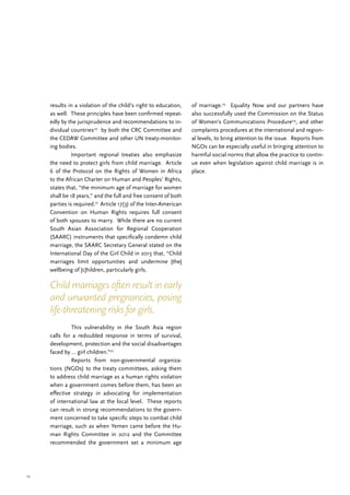 14
results in a violation of the child’s right to education,
as well. These principles have been confirmed repeat-
edly by the jurisprudence and recommendations to in-
dividual countries20
by both the CRC Committee and
the CEDAW Committee and other UN treaty-monitor-
ing bodies.
	 Important regional treaties also emphasize
the need to protect girls from child marriage. Article
6 of the Protocol on the Rights of Women in Africa
to the African Charter on Human and Peoples’ Rights,
states that, “the minimum age of marriage for women
shall be 18 years,” and the full and free consent of both
parties is required.21
Article 17(3) of the Inter-American
Convention on Human Rights requires full consent
of both spouses to marry. While there are no current
South Asian Association for Regional Cooperation
(SAARC) instruments that specifically condemn child
marriage, the SAARC Secretary General stated on the
International Day of the Girl Child in 2013 that, “Child
marriages limit opportunities and undermine [the]
wellbeing of [c]hildren, particularly girls.
	 This vulnerability in the South Asia region
calls for a redoubled response in terms of survival,
development, protection and the social disadvantages
faced by … girl children.”22
	 Reports from non-governmental organiza-
tions (NGOs) to the treaty committees, asking them
to address child marriage as a human rights violation
when a government comes before them, has been an
effective strategy in advocating for implementation
of international law at the local level. These reports
can result in strong recommendations to the govern-
ment concerned to take specific steps to combat child
marriage, such as when Yemen came before the Hu-
man Rights Committee in 2012 and the Committee
recommended the government set a minimum age
of marriage.23
Equality Now and our partners have
also successfully used the Commission on the Status
of Women’s Communications Procedure24
, and other
complaints procedures at the international and region-
al levels, to bring attention to the issue. Reports from
NGOs can be especially useful in bringing attention to
harmful social norms that allow the practice to contin-
ue even when legislation against child marriage is in
place.
Child marriages often result in early
and unwanted pregnancies, posing
life-threatening risks for girls.
 