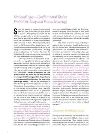15
S
tates are required to incorporate international
laws they have ratified into their legal system
or practice. State parties to CEDAW and the
CRC have a responsibility to take all necessary legis-
lative, judicial, administrative and other measures to
ensure the full realization of women’s and children’s
rights contained in them. Most importantly, State
parties to the Conventions have a due diligence obli-
gation to prevent and ensure that private actors do not
engage in discrimination against women, including
gender-based violence, and in actions that impair the
child’s physical, mental, spiritual, moral, psychological
and social development, including violence.
	 However, as several recent reports25
in addi-
tion to this one highlight, even when a country has a
law setting a minimum age of marriage in line with or
closer to international standards, it is often not imple-
mented or enforced. Or there may be provisions with-
in the law, which, like consent, allow exceptions around
strict enforcement. Further, as the country and case
studies illustrate, it is NGOs that are in the forefront
of work against child marriage and it is frequently only
as a consequence of NGO pressure that government
agencies get involved. Even with the involvement of
the authorities, prosecutions rarely follow and there is
little evidence of sustained government interventions
on child marriage at a national level. While a few good
practice examples do exist26
, this lack of government
focus and dedicated resource means that the onus is
on individual girls to have the courage, the knowledge
and the access to come forward or on NGOs to do
what they can to help individual girls or to engage with
the local community with very limited resources.
	 Where child marriage takes place it is often
entrenched and even encouraged by the existence of
other associated practices. For example, female geni-
tal mutilation (FGM), or forced feeding, the exercise of
which heralds a girl’s marriageability, or the payment
of a bride price or dowry, are practices which foster
acceptance of the bartering of girls and women in mar-
riage. Because many of these practices are defined as
cultural norms, traditions or viewed as religious prac-
tices, they are often tolerated by governments and in
some cases are explicitly permitted in law. Other prac-
tices such as giving girls in marriage to settle debts
or feuds are sanctioned under customary law, which
exists alongside statutory law in some countries, and
therefore are condoned or even officially sanctioned by
governments.
	 The effects of child marriage, including in
relation to later participation in public and economic
life, can continue after marriage and throughout the
girl or woman’s life. In addition, other forms of dis-
crimination against women in law and practice, such
as relating to citizenship, custody, inheritance, and
land ownership can all have a devastating impact on
a girl or woman’s ability to move forward in the case
of divorce or the death of her husband or in life gener-
ally. Addressing child marriage in isolation is unlikely
to be as successful as developing strategies to combat
other discriminatory practices and to comprehensive
law reform. There is a growing recognition to effec-
tively address child marriage, governments, lawmak-
ers, healthcare workers, teachers, community and
religious leaders, and civil society must address the
discrimination and harmful family and community
norms and stereotypes that lead to human rights vio-
lations of girls and women. Recognizing that negative
discriminatory stereotypical attitudes and behaviors
have direct implications for the status and treatment
of women and girls and that such negative stereotypes
impede implementation of legislation and normative
frameworks that guarantee equality and prohibit dis-
crimination on the basis of sex,27
the UN has recom-
mended that countries undertake actions “to influ-
ence family and community norms related to delayed
marriage”.28
National Law – Fundamental Tool to
End Child, Early and Forced Marriage
Customary and Religious Laws
In many countries with a high prevalence of child mar-
riage, marriages are sanctioned by the state, or under
customary or religious law. Many national constitu-
tions recognize these personal or family laws in situ-
ations where they do not contradict the constitution
 