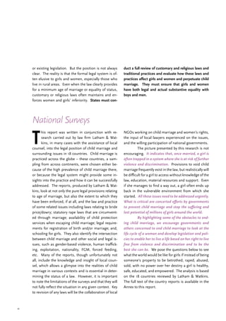 16
T
his report was written in conjunction with re-
search carried out by law firm Latham & Wat-
kins, in many cases with the assistance of local
counsel, into the legal position of child marriage and
surrounding issues in 18 countries. Child marriage is
practiced across the globe – these countries, a sam-
pling from across continents, were chosen either be-
cause of the high prevalence of child marriage there,
or because the legal system might provide some in-
sights into the practice and how it can be successfully
addressed. The reports, produced by Latham & Wat-
kins, look at not only the pure legal provisions relating
to age of marriage, but also the extent to which they
have been enforced, if at all, and the law and practice
of some related issues including laws relating to bride
price/dowry; statutory rape laws that are circumvent-
ed through marriage; availability of child protection
services when escaping child marriage; legal require-
ments for registration of birth and/or marriage; and,
schooling for girls. They also identify the intersection
between child marriage and other social and legal is-
sues, such as gender-based violence, human traffick-
ing, exploitation, nationality, FGM, forced feeding,
etc. Many of the reports, though unfortunately not
all, include the knowledge and insight of local coun-
sel, which allows a glimpse into the realities of child
marriage in various contexts and is essential in deter-
mining the status of a law. However, it is important
to note the limitations of the surveys and that they will
not fully reflect the situation in any given context. Key
to revision of any laws will be the collaboration of local
NGOs working on child marriage and women’s rights,
the input of local lawyers experienced on the issues,
and the willing participation of national governments.
	 The picture presented by this research is not
encouraging. It indicates that, once married, a girl is
often trapped in a system where she is at risk of further
violence and discrimination. Provisions to void child
marriage frequently exist in the law, but realistically will
be difficult for a girl to access without knowledge of the
law, education, material resources and support. Even
if she manages to find a way out, a girl often ends up
back in the vulnerable environment from which she
started. All these issues need to be addressed urgently.
What is critical are concerted efforts by governments
to prevent child marriage and stop the suffering and
lost potential of millions of girls around the world.
	 By highlighting some of the obstacles to end-
ing child marriage, we encourage governments and
others concerned to end child marriage to look at the
life cycle of a woman and develop legislation and poli-
cies to enable her to live a life based on her right to live
free from violence and discrimination and to be the
best she can be. We pose the questions below to see
what the world would be like for girls if instead of being
someone’s property to be betrothed, raped, abused,
sold, with no power over her destiny a girl is healthy,
safe, educated, and empowered. The analysis is based
on the 18 countries reviewed by Latham & Watkins.
The full text of the country reports is available in the
Annex to this report.
National Surveys
duct a full review of customary and religious laws and
traditional practices and evaluate how these laws and
practices affect girls and women and perpetuate child
marriage. They must ensure that girls and women
have both legal and actual substantive equality with
boys and men.
or existing legislation. But the position is not always
clear. The reality is that the formal legal system is of-
ten elusive to girls and women, especially those who
live in rural areas. Even when the law clearly provides
for a minimum age of marriage or equality of status,
customary or religious laws often maintains and en-
forces women and girls’ inferiority. States must con-
 