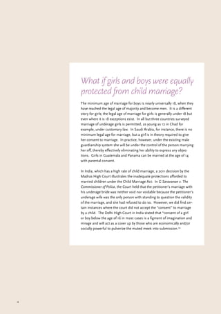 18
The minimum age of marriage for boys is nearly universally 18, when they
have reached the legal age of majority and become men. It is a different
story for girls; the legal age of marriage for girls is generally under 18 but
even where it is 18 exceptions exist. In all but three countries surveyed
marriage of underage girls is permitted, as young as 12 in Chad for
example, under customary law. In Saudi Arabia, for instance, there is no
minimum legal age for marriage, but a girl is in theory required to give
her consent to marriage. In practice, however, under the existing male
guardianship system she will be under the control of the person marrying
her off, thereby effectively eliminating her ability to express any objec-
tions. Girls in Guatemala and Panama can be married at the age of 14
with parental consent.
In India, which has a high rate of child marriage, a 2011 decision by the
Madras High Court illustrates the inadequate protections afforded to
married children under the Child Marriage Act: In G Saravanan v. The
Commissioner of Police, the Court held that the petitioner’s marriage with
his underage bride was neither void nor voidable because the petitioner’s
underage wife was the only person with standing to question the validity
of the marriage, and she had refused to do so. However, we did find cer-
tain instances where the court did not accept the “consent” to marriage
by a child. The Delhi High Court in India stated that “consent of a girl
or boy below the age of 16 in most cases is a figment of imagination and
mirage and will act as a cover up by those who are economically and/or
socially powerful to pulverize the muted meek into submission.29
What if girls and boys were equally
protected from child marriage?
 