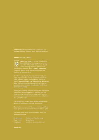 c o v e r p h o t o : Kaushal and Rajni, 5, participate in a
marriage ceremony, Rajasthan, India’, Stephanie Sinclair/VII.
a b o u t e q u a l i t y n o w
e q u a l i t y n o w is a member of the Girls Not
Brides (GNB) global advocacy group; a member
of the GNB USA and GNB UK; serves on the U.S.
Council on Foreign Relations’ child marriage
advisory group and for its report, “Ending Child Marriage,”
(May 2013); and sits on the Steering Committee for the
Coalition for Adolescent Girls.
Founded in 1992, Equality Now is an international human
rights organization that works to protect and promote the
rights of women and girls around the world through the
areas of discrimination in law, female genital mutilation
(fgm) and trafficking, with a cross cutting focus on
adolescent girls through its adolescent girls’ legal
defense fund (agldf).
Equality Now combines grassroots activism with international,
regional and national legal advocacy to achieve legal and
systemic change to benefit women and girls, and works to
ensure that governments enact and enforce laws and policies
that uphold their rights.
The organization’s Equality Action Network is comprised of
groups and individuals in more than 190 countries.
Equality Now envisions a world where women and girls have
equal rights under the law and full enjoyment of those rights.
For further details on our current campaigns, please visit
www.equalitynow.org.
f a c e b o o k : 	facebook.com/equalitynoworg
t w i t t e r : 	 @equalitynow
y o u t u b e : 	 youtube.com/user/equalitynowyt
January 2014
 