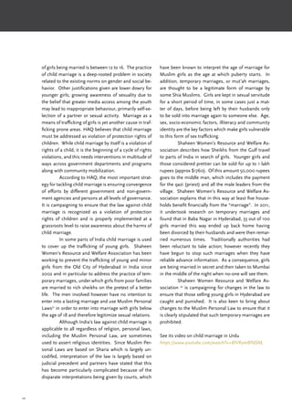 20
of girls being married is between 12 to 16. The practice
of child marriage is a deep-rooted problem in society
related to the existing norms on gender and social be-
havior. Other justifications given are lower dowry for
younger girls; growing awareness of sexuality due to
the belief that greater media access among the youth
may lead to inappropriate behaviour, primarily self-se-
lection of a partner or sexual activity. Marriage as a
means of trafficking of girls is yet another cause in traf-
ficking prone areas. HAQ believes that child marriage
must be addressed as violation of protection rights of
children. While child marriage by itself is a violation of
rights of a child, it is the beginning of a cycle of rights
violations, and this needs interventions in multitude of
ways across government departments and programs
along with community mobilization.
	 According to HAQ, the most important strat-
egy for tackling child marriage is ensuring convergence
of efforts by different government and non-govern-
ment agencies and persons at all levels of governance.
It is campaigning to ensure that the law against child
marriage is recognized as a violation of protection
rights of children and is properly implemented at a
grassroots level to raise awareness about the harms of
child marriage.
	 In some parts of India child marriage is used
to cover up the trafficking of young girls. Shaheen
Women’s Resource and Welfare Association has been
working to prevent the trafficking of young and minor
girls from the Old City of Hyderabad in India since
2002 and in particular to address the practice of tem-
porary marriages, under which girls from poor families
are married to rich sheikhs on the pretext of a better
life. The men involved however have no intention to
enter into a lasting marriage and use Muslim Personal
Laws31
in order to enter into marriage with girls below
the age of 18 and therefore legitimize sexual relations.
	 Although India’s law against child marriage is
applicable to all regardless of religion, personal laws,
including the Muslim Personal Law, are sometimes
used to assert religious identities. Since Muslim Per-
sonal Laws are based on Sharia which is largely un-
codifed, interpretation of the law is largely based on
judicial precedent and partners have stated that this
has become particularly complicated because of the
disparate interpretations being given by courts, which
have been known to interpret the age of marriage for
Muslim girls as the age at which puberty starts. In
addition, temporary marriages, or mut’ah marriages,
are thought to be a legitimate form of marriage by
some Shia Muslims. Girls are kept in sexual servitude
for a short period of time, in some cases just a mat-
ter of days, before being left by their husbands only
to be sold into marriage again to someone else. Age,
sex, socio-economic factors, illiteracy and community
identity are the key factors which make girls vulnerable
to this form of sex trafficking.
	 Shaheen Women’s Resource and Welfare As-
sociation describes how Sheikhs from the Gulf travel
to parts of India in search of girls. Younger girls and
those considered prettier can be sold for up to 1 lakh
rupees (approx $1760). Of this amount 50,000 rupees
goes to the middle man, which includes the payment
for the qazi (priest) and all the male leaders from the
village. Shaheen Women’s Resource and Welfare As-
sociation explains that in this way at least five house-
holds benefit financially from the “marriage”. In 2011,
it undertook research on temporary marriages and
found that in Baba Nagar in Hyderabad, 33 out of 100
girls married this way ended up back home having
been divorced by their husbands and were then remar-
ried numerous times. Traditionally authorities had
been reluctant to take action; however recently they
have begun to stop such marriages when they have
reliable advance information. As a consequence, girls
are being married in secret and then taken to Mumbai
in the middle of the night when no-one will see them.
	 Shaheen Women Resource and Welfare As-
sociation 32
is campaigning for changes in the law to
ensure that those selling young girls in Hyderabad are
caught and punished. It is also keen to bring about
changes to the Muslim Personal Law to ensure that it
is clearly stipulated that such temporary marriages are
prohibited.
See its video on child marriage in Urdu
https://www.youtube.com/watch?v=BlVRymBPdSM.
 
