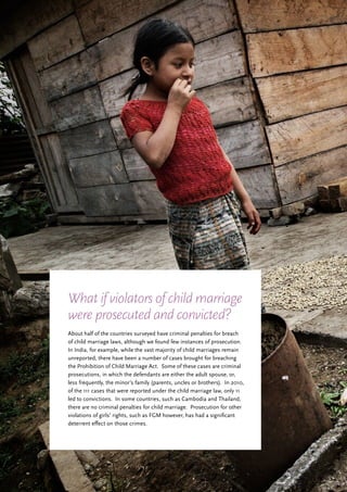 21
About half of the countries surveyed have criminal penalties for breach
of child marriage laws, although we found few instances of prosecution.
In India, for example, while the vast majority of child marriages remain
unreported, there have been a number of cases brought for breaching
the Prohibition of Child Marriage Act. Some of these cases are criminal
prosecutions, in which the defendants are either the adult spouse, or,
less frequently, the minor’s family (parents, uncles or brothers). In 2010,
of the 111 cases that were reported under the child marriage law, only 11
led to convictions. In some countries, such as Cambodia and Thailand,
there are no criminal penalties for child marriage. Prosecution for other
violations of girls’ rights, such as FGM however, has had a significant
deterrent effect on those crimes.
What if violators of child marriage
were prosecuted and convicted?
 