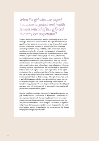 23
Violence within the community is another contributing factor to child
marriage. We found in several countries that rape allowed minimum
age of marriage laws to be circumvented or fear of rape, which would
lesson a girl’s marital prospects or financial value, lead to families
consenting to child marriage. In bangladesh, for example, the per-
ceived economic burden of having a young daughter who could oth-
erwise be provided for by a husband and thus free resources for other
children, coupled with the relatively high risk of rape, often makes
parents believe that marriage is the safest option. According to Odhikar
(a Bangladesh-based human rights organization), from July 2011-July
2012 there were 801 incidents of rape from four districts alone among
which 511 girl children aged below 18 were reportedly victims. However,
according to human rights monitors the actual number of rape cases is
believed to be much higher because many rape victims do not report
the incidents due to social stigma or fear of further harassment. Laws
that specifically exempt rapists from prosecution if they marry their vic-
tim can also contribute to child marriage. Although, for example, such
a law in Ethiopia was revoked in 2005, anecdotal information given to
Equality Now suggests that “bride”-kidnapping, essentially rape and
forced marriage, ceased only when the perpetrators in a well-publicized
case were given stiff sentences, only to resume with impunity when all
perpetrators were released on appeal.33
Harmful social norms that are entrenched in law can leave women and
girls with few options. For instance, in mauritania, a woman who be-
comes pregnant as a result of a rape may be determined to have com-
mitted the crime of zina or adultery. Through international advocacy
and political will these laws can be changed. For instance, in Argentina,
in April 2012, the law was amended to remove the possibility of a settle-
ment between a victim of sexual abuse and her perpetrator that allowed
the perpetrator to go unprosecuted.34
What if a girl who was raped
has access to justice and health
services instead of being forced
to marry her perpetrator?
 