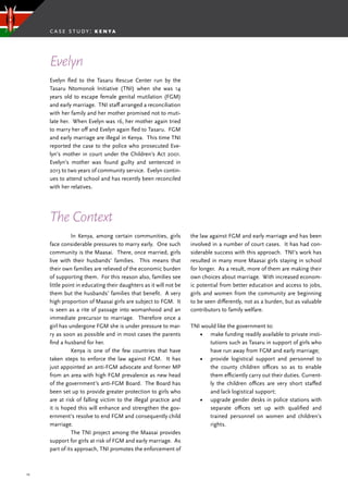 25
Evelyn fled to the Tasaru Rescue Center run by the
Tasaru Ntomonok Initiative (TNI) when she was 14
years old to escape female genital mutilation (FGM)
and early marriage. TNI staff arranged a reconciliation
with her family and her mother promised not to muti-
late her. When Evelyn was 16, her mother again tried
to marry her off and Evelyn again fled to Tasaru. FGM
and early marriage are illegal in Kenya. This time TNI
reported the case to the police who prosecuted Eve-
lyn’s mother in court under the Children’s Act 2001.
Evelyn’s mother was found guilty and sentenced in
2013 to two years of community service. Evelyn contin-
ues to attend school and has recently been reconciled
with her relatives.
	 In Kenya, among certain communities, girls
face considerable pressures to marry early. One such
community is the Maasai. There, once married, girls
live with their husbands’ families. This means that
their own families are relieved of the economic burden
of supporting them. For this reason also, families see
little point in educating their daughters as it will not be
them but the husbands’ families that benefit. A very
high proportion of Maasai girls are subject to FGM. It
is seen as a rite of passage into womanhood and an
immediate precursor to marriage. Therefore once a
girl has undergone FGM she is under pressure to mar-
ry as soon as possible and in most cases the parents
find a husband for her.
	 Kenya is one of the few countries that have
taken steps to enforce the law against FGM. It has
just appointed an anti-FGM advocate and former MP
from an area with high FGM prevalence as new head
of the government’s anti-FGM Board. The Board has
been set up to provide greater protection to girls who
are at risk of falling victim to the illegal practice and
it is hoped this will enhance and strengthen the gov-
ernment’s resolve to end FGM and consequently child
marriage.
	 The TNI project among the Maasai provides
support for girls at risk of FGM and early marriage. As
part of its approach, TNI promotes the enforcement of
Evelyn
The Context
the law against FGM and early marriage and has been
involved in a number of court cases. It has had con-
siderable success with this approach. TNI’s work has
resulted in many more Maasai girls staying in school
for longer. As a result, more of them are making their
own choices about marriage. With increased econom-
ic potential from better education and access to jobs,
girls and women from the community are beginning
to be seen differently, not as a burden, but as valuable
contributors to family welfare.
TNI would like the government to:
•	 make funding readily available to private insti-
tutions such as Tasaru in support of girls who
have run away from FGM and early marriage;
•	 provide logistical support and personnel to
the county children offices so as to enable
them efficiently carry out their duties. Current-
ly the children offices are very short staffed
and lack logistical support;
•	 upgrade gender desks in police stations with
separate offices set up with qualified and
trained personnel on women and children’s
rights.
case study: k e n ya
 