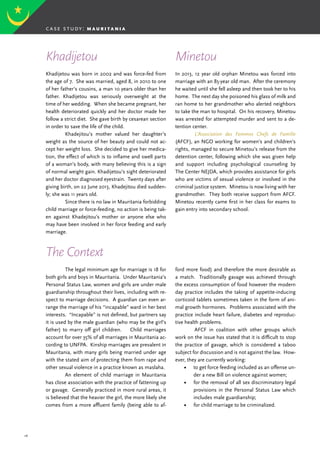 26
Khadijetou was born in 2002 and was force-fed from
the age of 7. She was married, aged 8, in 2010 to one
of her father’s cousins, a man 10 years older than her
father. Khadijetou was seriously overweight at the
time of her wedding. When she became pregnant, her
health deteriorated quickly and her doctor made her
follow a strict diet. She gave birth by cesarean section
in order to save the life of the child.
	 Khadejitou’s mother valued her daughter’s
weight as the source of her beauty and could not ac-
cept her weight loss. She decided to give her medica-
tion, the effect of which is to inflame and swell parts
of a woman’s body, with many believing this is a sign
of normal weight gain. Khadijetou’s sight deteriorated
and her doctor diagnosed eyestrain. Twenty days after
giving birth, on 22 June 2013, Khadejitou died sudden-
ly; she was 11 years old.
	 Since there is no law in Mauritania forbidding
child marriage or force-feeding, no action is being tak-
en against Khadejitou’s mother or anyone else who
may have been involved in her force feeding and early
marriage.
	 The legal minimum age for marriage is 18 for
both girls and boys in Mauritania. Under Mauritania’s
Personal Status Law, women and girls are under male
guardianship throughout their lives, including with re-
spect to marriage decisions. A guardian can even ar-
range the marriage of his “incapable” ward in her best
interests. “Incapable” is not defined, but partners say
it is used by the male guardian (who may be the girl’s
father) to marry off girl children. Child marriages
account for over 35% of all marriages in Mauritania ac-
cording to UNFPA. Kinship marriages are prevalent in
Mauritania, with many girls being married under age
with the stated aim of protecting them from rape and
other sexual violence in a practice known as maslaha.
	 An element of child marriage in Mauritania
has close association with the practice of fattening up
or gavage. Generally practiced in more rural areas, it
is believed that the heavier the girl, the more likely she
comes from a more affluent family (being able to af-
In 2013, 12 year old orphan Minetou was forced into
marriage with an 85-year old man. After the ceremony
he waited until she fell asleep and then took her to his
home. The next day she poisoned his glass of milk and
ran home to her grandmother who alerted neighbors
to take the man to hospital. On his recovery, Minetou
was arrested for attempted murder and sent to a de-
tention center.
	 L’Association des Femmes Chefs de Famille
(AFCF), an NGO working for women’s and children’s
rights, managed to secure Minetou’s release from the
detention center, following which she was given help
and support including psychological counseling by
The Center NEJDA, which provides assistance for girls
who are victims of sexual violence or involved in the
criminal justice system. Minetou is now living with her
grandmother. They both receive support from AFCF.
Minetou recently came first in her class for exams to
gain entry into secondary school.
Khadijetou Minetou
The Context
ford more food) and therefore the more desirable as
a match. Traditionally gavage was achieved through
the excess consumption of food however the modern
day practice includes the taking of appetite-inducing
corticoid tablets sometimes taken in the form of ani-
mal growth hormones. Problems associated with the
practice include heart failure, diabetes and reproduc-
tive health problems.
	 AFCF in coalition with other groups which
work on the issue has stated that it is difficult to stop
the practice of gavage, which is considered a taboo
subject for discussion and is not against the law. How-
ever, they are currently working:
•	 to get force feeding included as an offense un-
der a new Bill on violence against women;
•	 for the removal of all sex discriminatory legal
provisions in the Personal Status Law which
includes male guardianship;
•	 for child marriage to be criminalized.
case study: m a u r i t a n i a
 