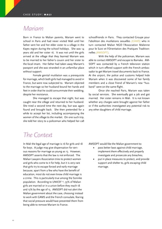 27
Born in France to Malian parents, Mariam went to
school in Paris and had never visited Mali until her
father sent her and her elder sister to a village in the
Kayes region during the school holidays. She was 14
years old and her sister 16. It was not until the girls
arrived at the village that they learned Mariam was
to be married to her father’s cousin and her sister to
the local imam. Her father had taken away Mariam’s
passport and she was stranded in an unfamiliar place
without support.
	 Female genital mutilation was a prerequisite
for marriage, which both girls had managed to avoid in
France, but were now subjected to. Mariam objected
to the marriage so her husband bound her hands and
feet in order that he could consummate their wedding,
despite her resistance.
	 She managed to escape that night, but was
caught near the village and returned to her husband.
She tried a second time the next day, but was again
found and brought back. She then pretended for a
while to accept her lot, including accompanying the
women of the village to the market. On one such trip,
she told her story to a policeman who helped her call
schoolfriends in Paris. They contacted Groupe pour
l’abolition des mutilations sexuelles (GAMS) who in
turn contacted Malian NGO l’Association Malienne
pour le Suivi et l’Orientation des Pratiques Tradition-
nelles (AMSOPT).
	 With the help of the policeman, Mariam was
able to contact AMSOPT and escape to Bamako. AM-
SOPT was contacted by a French television station
which in turn offered support with the French ambas-
sador to get Mariam travel documents back to France.
At the airport, the police and customs helped hide
Mariam when it was discovered some of her family
members and a close friend of Mariam’s new “hus-
band” were on the same flight.
	 Once she reached Paris, Mariam was taken
by social services. She eventually got a job and got
married. Her sister remains in Mali. It is not known
whether any charges were brought against her father
or if the authorities investigated any potential risk to
any other daughters of child marriage.
Mariam
In Mali the legal age of marriage is 16 for girls and 18
for boys. A judge may give dispensation for seri-
ous reasons for marriage as young as 15. However,
AMSOPT asserts that the law is not enforced. The
Malian Lawyers Association tries to protect women
and girls who come to it for help, but it is very rare
that girls try to escape forced and early marriage
because, apart from a few who have the benefit of
education, most do not even know child marriage is
a crime. This is particularly true among the Soninke
population. According to UNICEF 35
, 55% of Malian
girls are married or in a union before they reach 18
and 15% by the age of 15. AMSOPT did not alert the
Malian government about the case, choosing instead
to work with GAMS and the French consulate, fearing
that social pressure would have prevented them from
being able to remove Mariam to France.
The Context
AMSOPT would like the Malian government to:
•	 pass better laws against child marriage,
implement them effectively and properly
investigate and prosecute any breaches;
•	 put in place measures to protect, and provide
support and shelter to, girls escaping child
marriage.
case study: m a l i
 