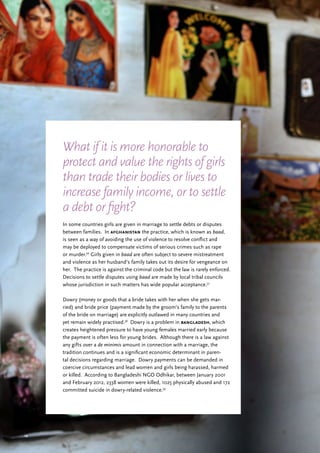 29
In some countries girls are given in marriage to settle debts or disputes
between families. In afghanistan the practice, which is known as baad,
is seen as a way of avoiding the use of violence to resolve conflict and
may be deployed to compensate victims of serious crimes such as rape
or murder.36
Girls given in baad are often subject to severe mistreatment
and violence as her husband’s family takes out its desire for vengeance on
her. The practice is against the criminal code but the law is rarely enforced.
Decisions to settle disputes using baad are made by local tribal councils
whose jurisdiction in such matters has wide popular acceptance.37
Dowry (money or goods that a bride takes with her when she gets mar-
ried) and bride price (payment made by the groom’s family to the parents
of the bride on marriage) are explicitly outlawed in many countries and
yet remain widely practised.38
Dowry is a problem in bangladesh, which
creates heightened pressure to have young females married early because
the payment is often less for young brides. Although there is a law against
any gifts over a de minimis amount in connection with a marriage, the
tradition continues and is a significant economic determinant in paren-
tal decisions regarding marriage. Dowry payments can be demanded in
coercive circumstances and lead women and girls being harassed, harmed
or killed. According to Bangladeshi NGO Odhikar, between January 2001
and February 2012, 2338 women were killed, 1025 physically abused and 172
committed suicide in dowry-related violence.39
What if it is more honorable to
protect and value the rights of girls
than trade their bodies or lives to
increase family income, or to settle
a debt or fight?
 