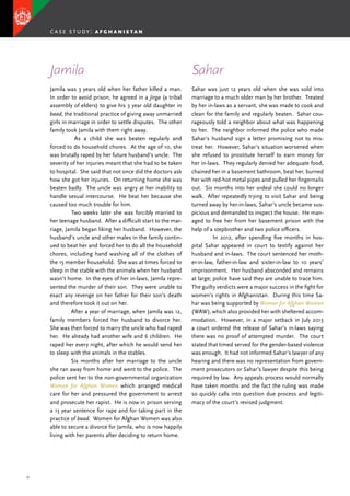 31
Jamila was 3 years old when her father killed a man.
In order to avoid prison, he agreed in a Jirga (a tribal
assembly of elders) to give his 3 year old daughter in
baad, the traditional practice of giving away unmarried
girls in marriage in order to settle disputes. The other
family took Jamila with them right away.
	 As a child she was beaten regularly and
forced to do household chores. At the age of 10, she
was brutally raped by her future husband’s uncle. The
severity of her injuries meant that she had to be taken
to hospital. She said that not once did the doctors ask
how she got her injuries. On returning home she was
beaten badly. The uncle was angry at her inability to
handle sexual intercourse. He beat her because she
caused too much trouble for him.
	 Two weeks later she was forcibly married to
her teenage husband. After a difficult start to the mar-
riage, Jamila began liking her husband. However, the
husband’s uncle and other males in the family contin-
ued to beat her and forced her to do all the household
chores, including hand washing all of the clothes of
the 15 member household. She was at times forced to
sleep in the stable with the animals when her husband
wasn’t home. In the eyes of her in-laws, Jamila repre-
sented the murder of their son. They were unable to
exact any revenge on her father for their son’s death
and therefore took it out on her.
	 After a year of marriage, when Jamila was 12,
family members forced her husband to divorce her.
She was then forced to marry the uncle who had raped
her. He already had another wife and 6 children. He
raped her every night, after which he would send her
to sleep with the animals in the stables.
	 Six months after her marriage to the uncle
she ran away from home and went to the police. The
police sent her to the non-governmental organization
Women for Afghan Women which arranged medical
care for her and pressured the government to arrest
and prosecute her rapist. He is now in prison serving
a 13 year sentence for rape and for taking part in the
practice of baad. Women for Afghan Women was also
able to secure a divorce for Jamila, who is now happily
living with her parents after deciding to return home.
Sahar was just 12 years old when she was sold into
marriage to a much older man by her brother. Treated
by her in-laws as a servant, she was made to cook and
clean for the family and regularly beaten. Sahar cou-
rageously told a neighbor about what was happening
to her. The neighbor informed the police who made
Sahar’s husband sign a letter promising not to mis-
treat her. However, Sahar’s situation worsened when
she refused to prostitute herself to earn money for
her in-laws. They regularly denied her adequate food,
chained her in a basement bathroom, beat her, burned
her with red-hot metal pipes and pulled her fingernails
out. Six months into her ordeal she could no longer
walk. After repeatedly trying to visit Sahar and being
turned away by her-in-laws, Sahar’s uncle became sus-
picious and demanded to inspect the house. He man-
aged to free her from her basement prison with the
help of a stepbrother and two police officers.
	 In 2012, after spending five months in hos-
pital Sahar appeared in court to testify against her
husband and in-laws. The court sentenced her moth-
er-in-law, father-in-law and sister-in-law to 10 years’
imprisonment. Her husband absconded and remains
at large; police have said they are unable to trace him.
The guilty verdicts were a major success in the fight for
women’s rights in Afghanistan. During this time Sa-
har was being supported by Women for Afghan Women
(WAW), which also provided her with sheltered accom-
modation. However, in a major setback in July 2013
a court ordered the release of Sahar’s in-laws saying
there was no proof of attempted murder. The court
stated that timed served for the gender-based violence
was enough. It had not informed Sahar’s lawyer of any
hearing and there was no representation from govern-
ment prosecutors or Sahar’s lawyer despite this being
required by law. Any appeals process would normally
have taken months and the fact the ruling was made
so quickly calls into question due process and legiti-
macy of the court’s revised judgment.
Jamila Sahar
case study: a f g h a n i s t a n
 