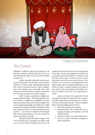 32
The Context
Although it is difficult to get accurate statistics in Af-
ghanistan, UNICEF estimates that 46% of girls are
married before the age of 18 and 15% of them before
the age of 15 40
.
	 Gender inequality, traditional practices, pov-
erty, lack of education and rule of law, are all contribut-
ing factors in child marriage. Although advances have
been made in promoting women’s rights in Afghan-
istan, these changes have increasingly come under
threat due to lack of rule of law, improper implementa-
tion and impunity of those in positions of power.
	 Child marriage as practiced in Afghanistan
includes baad and badal. The United Nations Assis-
tance Mission in Afghanistan (UNAMA) found that
baad is practised among communities throughout the
country despite being illegal under Afghan law . Badal
involves the exchange of daughters between families
and is often carried out as a way of avoiding a dowry
payment . It is common in badal for the exchanged
girls to face similar treatment, so if one is beaten, the
other is also beaten in revenge.
	 One girl describes her badal marriage: “I was
not at the legal age for marriage but my father made
me marry a man without my opinion and consent. My
husband abused me and beat me from the beginning
of marriage. He was a drug addict for a long time; he
currently uses the crystal method. He beats me and
tells me to find money. He wants to force me into
prostitution and to find some money this way. Once
he beat me so much that I was hospitalized for two
nights and the signs of beating and battering are vivid
all over my body. I served as badal for my brother (I
was made to marry my husband and my brother mar-
ried my husband’s sister) and I was oppressed as a
result.”
	 Jamila and Sahar only escaped their brutal
marriages with help from loved ones and a non-gov-
ernmental organization putting pressure on law en-
forcement to prosecute the cases. Women for Afghan
Women wants the Afghan government to:
•	 take child marriage cases seriously;
•	 prosecute fathers, who are often the ones ar-
ranging marriages, and husbands to the full
extent of the law;
•	 publicize convictions in order to deter others;
•	 carry out a public information campaign on
child marriage laws.
‘Faiz, 40, and Ghulam, 11, sit in her home prior to their wedding
in rural Afghanistan, Sept. 11, 2005.’ Stephanie Sinclair/VII.
 