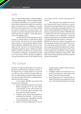 33
Lulu is a 17 year old Maasai girl from Emboret village in
Simanjiro, Manyara region. She was subjected to gen-
ital mutilation at the age of 4. At 14, just after complet-
ing her primary education but before she received her
results, she was forced into a polygamous marriage.
When the school results came out, she was selected
for a place at a government secondary school. Lulu
was keen to pursue her education but her father insist-
ed she stay with her husband – he had been given 8
cows as his daughter’s dowry.
	 Lulu was told she could undertake vocational
training in a nearby center as an alternative to going
back to school. But she knew from having attended
several sessions run by the Network Against Female
Genital Mutilation (NAFGEM) that she had certain
rights and she returned to her family thinking they
would let her go back to school. Instead, Lulu’s father
called her husband and told him she should be beat-
en severely for running away. The beating was carried
out in front of Lulu’s mother, siblings and neighbors.
Lulu was then forced to return to her husband, but lay
sick in bed for almost a month recovering from her
wounds.
	 Once recovered, Lulu sneaked into her par-
ents’ house and took money for the fare to a commu-
nity center for local pastoralists known as the Ilarama-
tak Center at Terrat where she sought protection. The
center informed NAFGEM which helped Lulu find a
place at a vocational school in Moshi. NAFGEM works
in collaboration with the local government and com-
munity institutions such as Ilaramatak. Community
education and provision of safe shelter are among are-
as of networking with other partners in Simanjiro.
NAFGEM met with Lulu’s parents who agreed to let
the marriage go and pay the cows back for her to con-
tinue with studies without disturbance. Lulu’s father
was strongly warned by the local government authori-
ties on his violent behavior against Lulu and her moth-
er who had also been severely beaten. He promised to
stop such behavior and begin to support them. NAF-
GEM intends to facilitate family reconciliation after the
situation has stabilized.
Lulu
The Context
Tanzania’s marriage law allows girls to be married at
the age of 14 with parental or guardian’s consent. In
this regard, there is no legal protection for girls like
Lulu, who must rely on their own courage and the sup-
port of thinly-stretched non-governmental organiza-
tions when they face FGM, which is outlawed but not
enforced, and child marriage.
	 In this regard, NAFGEM recommends that
the government of Tanzania:
•	 present a bill before parliament to review the
Nation’s Marriage Act of 1971 which allows
14-year-old girls to marry with parental con-
sent. The minimum age of marriage should
be 18 years for both girls and boys;
•	 recognize 6 years of secondary education as
compulsory for all children. This will contrib-
ute to keeping girls meaningfully occupied
and protected against early marriage;
•	 support civil society organizations in promot-
ing girls protection against FGM and encour-
age girls’ education;
•	 strengthen systems and mechanisms to re-
spond to the protection needs of girls at the
family, school and community levels;
•	 create opportunities for vocational skills de-
velopment for girls who complete their educa-
tion so that they have alternatives to marriage.
case study: t a n z a n i a
 