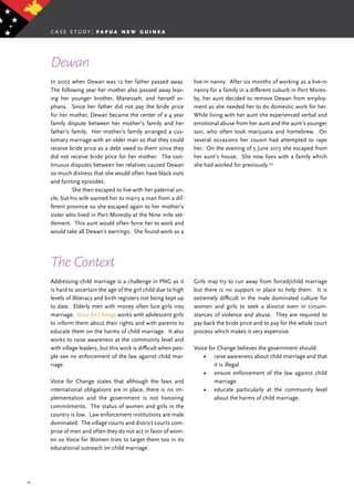 34
In 2007 when Dewan was 12 her father passed away.
The following year her mother also passed away leav-
ing her younger brother, Manesseh, and herself or-
phans. Since her father did not pay the bride price
for her mother, Dewan became the center of a 4 year
family dispute between her mother’s family and her
father’s family. Her mother’s family arranged a cus-
tomary marriage with an older man so that they could
receive bride price as a debt owed to them since they
did not receive bride price for her mother. The con-
tinuous disputes between her relatives caused Dewan
so much distress that she would often have black outs
and fainting episodes.
	 She then escaped to live with her paternal un-
cle, but his wife wanted her to marry a man from a dif-
ferent province so she escaped again to her mother’s
sister who lived in Port Moresby at the Nine mile set-
tlement. This aunt would often force her to work and
would take all Dewan’s earnings. She found work as a
live-in nanny. After six months of working as a live-in
nanny for a family in a different suburb in Port Mores-
by, her aunt decided to remove Dewan from employ-
ment as she needed her to do domestic work for her.
While living with her aunt she experienced verbal and
emotional abuse from her aunt and the aunt’s younger
son, who often took marijuana and homebrew. On
several occasions her cousin had attempted to rape
her. On the evening of 5 June 2013 she escaped from
her aunt’s house. She now lives with a family which
she had worked for previously.44
Dewan
The Context
Addressing child marriage is a challenge in PNG as it
is hard to ascertain the age of the girl child due to high
levels of illiteracy and birth registers not being kept up
to date. Elderly men with money often lure girls into
marriage. Voice for Change works with adolescent girls
to inform them about their rights and with parents to
educate them on the harms of child marriage. It also
works to raise awareness at the community level and
with village leaders, but this work is difficult when peo-
ple see no enforcement of the law against child mar-
riage.
Voice for Change states that although the laws and
international obligations are in place, there is no im-
plementation and the government is not honoring
commitments. The status of women and girls in the
country is low. Law enforcement institutions are male
dominated. The village courts and district courts com-
prise of men and often they do not act in favor of wom-
en so Voice for Women tries to target them too in its
educational outreach on child marriage.
Girls may try to run away from forced/child marriage
but there is no support in place to help them. It is
extremely difficult in the male dominated culture for
women and girls to seek a divorce even in circum-
stances of violence and abuse. They are required to
pay back the bride price and to pay for the whole court
process which makes it very expensive.
Voice for Change believes the government should:
•	 raise awareness about child marriage and that
it is illegal
•	 ensure enforcement of the law against child
marriage
•	 educate particularly at the community level
about the harms of child marriage.
case study: p a p u a n e w g u i n e a
 