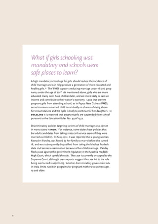 35
A high mandatory school age for girls should reduce the incidence of
child marriage and can help produce a generation of more educated and
healthy girls.45
The WHO supports reducing marriage under 18 and preg-
nancy under the age of 20.46
As mentioned above, girls who are more
educated marry later, have children later, and are more likely to earn an
income and contribute to their nation’s economy. Laws that prevent
pregnant girls from attending school, as in Papua New Guinea (PNG),
serve to ensure a married child has virtually no chance of rising above
her circumstances and the cycle is likely to continue for her daughters. In
swaziland it is reported that pregnant girls are suspended from school
pursuant to the Education Rules No. 49 of 1977.
Discriminatory policies targeting victims of child marriage also persist
in many states in india. For instance, some states have policies that
bar adult candidates from taking state civil service exams if they were
married as children. In May 2012, it was reported that a young woman,
Ratnashri Pandey, was forced by her family to marry before she turned
18, and was subsequently disqualified from taking the Madhya Pradesh
state civil services examination because of her child marriage. Pandey
filed a case against the government regulation in the Madhya Pradesh
High Court, which upheld the rule. The case is currently on appeal to the
Supreme Court, although press reports suggest the case led to the rule
being overturned in April 2013. Another discriminatory government rule
in India limits nutrition programs for pregnant mothers to women ages
19 and older.
What if girls schooling was
mandatory and schools were
safe places to learn?
 