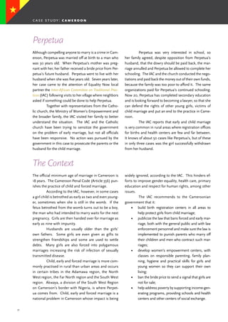 37
Although compelling anyone to marry is a crime in Cam-
eroon, Perpetua was married off at birth to a man who
was 30 years old. When Perpetua’s mother was preg-
nant with her, her father received a bride price from Per-
petua’s future husband. Perpetua went to live with her
husband when she was five years old. Seven years later,
her case came to the attention of Equality Now local
partner the Inter-African Committee on Traditional Prac-
tices (IAC) following visits to her village where neighbors
asked if something could be done to help Perpetua.
	 Together with representatives from the Catho-
lic church, the Ministry of Women’s Empowerment and
the broader family, the IAC visited her family to better
understand the situation. The IAC and the Catholic
church have been trying to sensitize the government
on the problem of early marriage, but not all officials
have been responsive. No action was pursued by the
government in this case to prosecute the parents or the
husband for the child marriage.
	 Perpetua was very interested in school, so
her family agreed, despite opposition from Perpetua’s
husband, that the dowry should be paid back, the mar-
riage annulled and Perpetua be allowed to complete her
schooling. The IAC and the church conducted the nego-
tiations and paid back the money out of their own funds,
because the family was too poor to afford it. The same
organizations paid for Perpetua’s continued schooling.
Now 20, Perpetua has completed secondary education
and is looking forward to becoming a lawyer, so that she
can defend the rights of other young girls, victims of
child marriage and put an end to the practice in Came-
roon.
	 The IAC reports that early and child marriage
is very common in rural areas where registration offices
for births and health centers are few and far between.
It knows of about 50 cases like Perpetua’s, but of these
in only three cases was the girl successfully withdrawn
from her husband.
Perpetua
The Context
The official minimum age of marriage in Cameroon is
18 years. The Cameroon Penal Code (Article 356) pun-
ishes the practice of child and forced marriage.
	 According to the IAC, however, in some cases
a girl child is betrothed as early as two and even young-
er, sometimes when she is still in the womb. If the
fetus betrothed from the womb turns out to be a boy,
the man who had intended to marry waits for the next
pregnancy. Girls are then handed over for marriage as
early as nine with impunity.
	 Husbands are usually older than the girls’
own fathers. Some girls are even given as gifts to
strengthen friendships and some are used to settle
debts. Many girls are also forced into polygamous
marriages increasing the risk of infection of sexually
transmitted disease.
	 Child, early and forced marriage is more com-
monly practised in rural than urban areas and occurs
in certain tribes in the Adamawa region, the North
West region, the Far North region and the South West
region. Akwaya, a division of the South West Region
on Cameroon’s border with Nigeria, is where Perpet-
ua comes from. Child, early and forced marriage is a
national problem in Cameroon whose impact is being
widely ignored, according to the IAC. This hinders ef-
forts to improve gender equality, health care, primary
education and respect for human rights, among other
issues.
	 The IAC recommends to the Cameroonian
government that it:
•	 build birth registration centers in all areas to
help protect girls from child marriage;
•	 publicize the law that bans forced and early mar-
riage, both with the general public and with law
enforcement personnel and make sure the law is
implemented to punish parents who marry off
their children and men who contract such mar-
riages;
•	 develop women’s empowerment centers, with
classes on responsible parenting, family plan-
ning, hygiene and practical skills for girls and
young women so they can support their own
living;
•	 ban the bride price to send a signal that girls are
not for sale;
•	 help address poverty by supporting income-gen-
erating programs, providing schools and health
centers and other centers of social exchange.
case study: c a m e r o o n
 