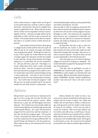 38
Leila’s mother became a single mother at the age of
30 and spent long hours working in order to support
the family. Leila was left in the care of a neighbor who
acted as a godmother to her. When Leila was 8 years
old her mother met her step-father and they moved in
together with him. Leila was no longer able to see her
godmother as often and did not get on well with her
mother. The situation became worse after her step-fa-
ther died in an accident and her mother became de-
pressed.
	 Leila enjoyed school and dreamt about going
to college but her mother told her that she could not
afford to pay for her studies any longer and besides
“you are going to be nobody”. At the age of 13 when Lei-
la was in the 7th
grade, her mother told her she could
no longer support her education and that she needed
to start working. During school vacation Leila began
selling fruit in a stall where she met her husband to
be. Leila was still only 13 years old. They began a ro-
mantic relationship which Leila’s mother eventually
found out about. She did not approve and worried
that Leila would end up pregnant and unable to work.
Six months later Leila and her boyfriend began having
a sexual relationship. Leila did not want to become
pregnant but did not know anything about contracep-
tion. Two months later she became pregnant- “I felt
life was over, my mother punished and hit me and she
insulted me and made me feel so embarrassed. I was
Leila
Adriana lived in a poor community in Izabal and at the
age of 14 met a 34 year old man who she fell in love
with and married with her parents’ consent. When
Adriana was 15 years old, she fell pregnant and had a
baby girl. Her husband was economically stable but
he was emotionally abusive and physically and sexually
violent towards Adriana. At 17 years old she became
pregnant for the second time and had a baby boy. A
year later she became pregnant again. She was due
to have a second girl but while she was on her ham-
mock her husband cut the strings and Adriana fell. He
started hitting and kicking her until she passed out.
When Adriana woke up she discovered that she had
miscarried.
case study: g u a t e m a l a
ashamed of what people would say, and as predicted they
were always criticizing me,” she said.
Leila was able to hide her pregnancy during the first
few months at school and studied during her vacations
by which time she was five months pregnant and peo-
ple began to notice. Her school was very supportive,
which partners say is exceptional in Guatemala, and
told her she was welcome to continue her education;
however she ended up dropping out in order to work
to support the baby.
	 By November that year at age 14 Leila mar-
ried her boyfriend and moved in with him. They
both worked and were economically stable but their
relationship changed after marriage: “there was no ro-
mance or passion anymore. He used to drink a lot and
we were separated for a short time because of it.”
	 Leila never gave up on her dream of going to
college and returned to studying on weekends. Her
husband decided to support her by paying for her final
year school education.
	 “One day, with my godmother, we went to
APROFAM and I started to plan my family. I asked in
APROFAM if I could complete my internship there and
they accepted. After my internship I stayed working as a
cashier in APROFAM. Actually, I admire myself because
of what I have done and I know I will reach so much
more!”
Adriana
	 Adriana decided she could not take it any-
more and ran away to Guatemala City leaving her two
children with her mother in Izabal. Her mother and
children did not have food or clothes so Adriana be-
gan working hard to send her mother small amounts
of money for her children. At this time she also di-
vorced her husband. After some years Adriana and
her mother were able to buy a small house in Guate-
mala City and Adriana was reunited with her children.
When Adriana was 20 years old she decided to return
to education and completed high school. At the age of
30 she became a nurse. At no point was her husband
prosecuted for the violence and abuse against Adriana.
 