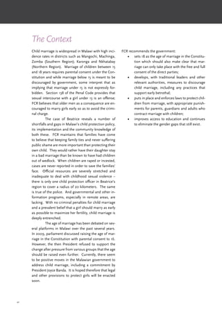 42
The Context
Child marriage is widespread in Malawi with high inci-
dence rates in districts such as Mangochi, Machinga,
Zomba (Southern Region); Karonga and Nkhatabay
(Northern Region). Marriage of children between 15
and 18 years requires parental consent under the Con-
stitution and while marriage below 15 is meant to be
discouraged by government, some interpret that as
implying that marriage under 15 is not expressly for-
bidden. Section 138 of the Penal Code provides that
sexual intercourse with a girl under 13 is an offense;
FCR believes that older men as a consequence are en-
couraged to marry girls early so as to avoid the crimi-
nal charge.
	 The case of Beatrice reveals a number of
shortfalls and gaps in Malawi’s child protection policy,
its implementation and the community knowledge of
both these. FCR maintains that families have come
to believe that keeping family ties and never suffering
public shame are more important than protecting their
own child. They would rather have their daughter stay
in a bad marriage than be known to have had children
out of wedlock. When children are raped or incested,
cases are never reported in order to save the families’
face. Official resources are severely stretched and
inadequate to deal with childhood sexual violence –
there is only one child protection officer in Beatrice’s
region to cover a radius of 20 kilometers. The same
is true of the police. And governmental and other in-
formation programs, especially in remote areas, are
lacking. With no criminal penalties for child marriage
and a prevalent belief that a girl should marry as early
as possible to maximize her fertility, child marriage is
deeply entrenched.
	 The age of marriage has been debated on sev-
eral platforms in Malawi over the past several years.
In 2009, parliament discussed raising the age of mar-
riage in the Constitution with parental consent to 16.
However, the then President refused to support the
change after pressure from various groups that the age
should be raised even further. Currently, there seem
to be positive moves in the Malawian government to
address child marriage, including a commitment by
President Joyce Banda. It is hoped therefore that legal
and other provisions to protect girls will be enacted
soon.
FCR recommends the government:
•	 sets 18 as the age of marriage in the Constitu-
tion which should also make clear that mar-
riage can only take place with the free and full
consent of the direct parties;
•	 develops, with traditional leaders and other
relevant authorities, measures to discourage
child marriage, including any practices that
support early betrothal;
•	 puts in place and enforces laws to protect chil-
dren from marriage, with appropriate punish-
ments for parents, guardians and adults who
contract marriage with children;
•	 improves access to education and continues
to eliminate the gender gaps that still exist.
 