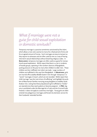 43
Temporary marriage is a practice sometimes sanctioned by Shia Islam,
which allows a man and a woman to marry for a fixed period of time and
for an agreed amount of money. Such marriages are easy to transact as
they require no witnesses and are often used by men as a way of having
short-term sexual relationships without breaching religious codes. In
Bangladesh, temporary marriages are often used as a guise for transac-
tional sexual exploitation. NGOs report that there is a rise in incidents
of hostile groups, operating in the northern districts of Bangladesh,
putting pressure on the poor to marry their children to older men. These
children are then trafficked into India’s sex trade. Large numbers of
children are trafficked in this way from Bangladesh. In Mauritania, girls
are married off to wealthy Middle Eastern men through “temporary” or
“secret” marriages (“siriya”), which are not recorded. NGOs report that
child marriage “was the main driver of trafficking” and highlight the prob-
lem of Mauritanian families marrying young daughters to wealthy Saudi
Arabian men, noting that these prepubescent girls trafficked as “brides”
are rejected once they reach puberty or become pregnant. In PNG, big-
amy is prohibited under the Marriage Act of 1963 and the Criminal Code;
however, it does not apply to customary marriages. Young girls are often
entered into polygamous marriages and forced into domestic service for
their husbands’ extended families.
What if marriage were not a
guise for child sexual exploitation
or domestic servitude?
 