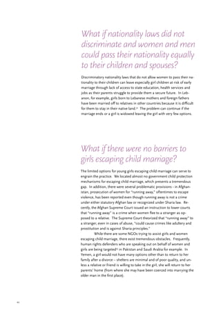 44
The limited options for young girls escaping child marriage can serve to
engrain the practice. We located almost no government child protection
mechanisms for escaping child marriage, which presents a tremendous
gap. In addition, there were several problematic provisions - in Afghan-
istan, prosecution of women for “running away,” oftentimes to escape
violence, has been reported even though running away is not a crime
under either statutory Afghan law or recognized under Sharia law. Re-
cently, the Afghan Supreme Court issued an instruction to lower courts
that “running away” is a crime when women flee to a stranger as op-
posed to a relative. The Supreme Court theorized that “running away” to
a stranger, even in cases of abuse, “could cause crimes like adultery and
prostitution and is against Sharia principles.”
	 While there are some NGOs trying to assist girls and women
escaping child marriage, there exist tremendous obstacles. Frequently,
human rights defenders who are speaking out on behalf of women and
girls are being targeted53
in Pakistan and Saudi Arabia for example. In
Yemen, a girl would not have many options other than to return to her
family after a divorce – shelters are minimal and of poor quality, and un-
less a relative or friend is willing to take in the girl, she will return to her
parents’ home (from where she may have been coerced into marrying the
older man in the first place).
Discriminatory nationality laws that do not allow women to pass their na-
tionality to their children can leave especially girl children at risk of early
marriage through lack of access to state education, health services and
jobs as their parents struggle to provide them a secure future. In Leb-
anon, for example, girls born to Lebanese mothers and foreign fathers
have been married off to relatives in other countries because it is difficult
for them to stay in their native land.52
The problem can continue if the
marriage ends or a girl is widowed leaving the girl with very few options.
What if nationality laws did not
discriminate and women and men
could pass their nationality equally
to their children and spouses?
What if there were no barriers to
girls escaping child marriage?
 
