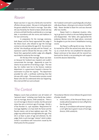 46
Rawan was born in 1993 into a family who married her
off when she was sixteen. She was in ninth grade when
the groom asked for her hand in marriage. Soon after,
she was forced by her fiancé to leave school and stay
at home until both families could decide on a marriage
date, in accordance with the norms and traditions in
her own community.
	 In preparation for the marriage ceremony,
both Rawan and her fiancé approached the judge in
the Sharia Court, who refused to sign the marriage
contract as she was below the age of 18. He comment-
ed that “she should go and play with her friends”, an
expression used to indicate that she was a child. The
fiancé then approached another judge who allegedly
was bribed to authorize the marriage.
	 On the day of the marriage, Rawan was beat-
en because her husband was impotent and couldn’t
consummate the marriage. Apparently to cover his
shame, he accused her of not being a virgin. The next
day, her mother took her to the forensic medicine
department in a government hospital in Amman for
examination to prove her virginity. The department
provided her with a certificate confirming that that
she was still a virgin. The examination process scared
Rawan who did not understand what was happening.
She cried and felt hurt and confused.
Rawan
The Context
Religious courts have jurisdiction over all matters of
“personal status” including most family law matters
such as marriage, divorce, child custody etc. There is
no civil marriage or divorce in Jordan, but the personal
status law sets a minimum age of marriage. Article 5
of law Number 61, 1976 stipulates “Requirement for
marriage eligibility is to have both the fiancé and the
fiancée mature, and at least eighteen years old. The
judge may authorize the marriage below this age, if he/
she is at least 15 years of age and wherever, he, the
judge, finds in such marriage “interest” which is deter-
mined in accordance with instructions issued by the
Chief Justice for this purpose.”
case study: j o r d a n
Her husband continued to psychologically and physi-
cally abuse Rawan, refusing to visit a doctor himself for
help. Rawan decided to leave him and was divorced
after two months.
	 Rawan lived in a desperate situation, refus-
ing to go back to school as she was feeling depressed
and disappointed. Her father, who approached the
Jordanian Women Union for legal advice, convinced
his daughter to join the Union’s rehabilitation training
course.
	 But Rawan’s suffering did not stop. Her fam-
ily married her off for the second time when she was
19; as a result she has not completed her education.
Rawan continues to face abuse with her second hus-
band and her family is not providing her with support
to end the abusive relationship.
The Jordanian Women Union believes the government
of Jordan should:
•	 revise article 5 of the Personal Status Law to
revoke judicial exceptions to marry off girls be-
low the age of 18;
•	 draw up, in consultation with women’s groups,
a civil rights law to govern issues of marriage,
divorce, child custody etc.
 