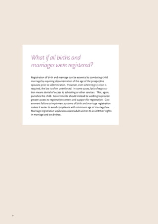 47
Registration of birth and marriage can be essential to combating child
marriage by requiring documentation of the age of the prospective
spouses prior to solemnization. However, even where registration is
required, the law is often unenforced. In some cases, lack of registra-
tion means denial of access to schooling or other services. This, again,
punishes the child. Governments should instead be working to provide
greater access to registration centers and support for registration. Gov-
ernment failure to implement systems of birth and marriage registration
makes it easier to avoid compliance with minimum age of marriage law.
Marriage registration would also assist adult women to assert their rights
in marriage and on divorce.
What if all births and
marriages were registered?
 