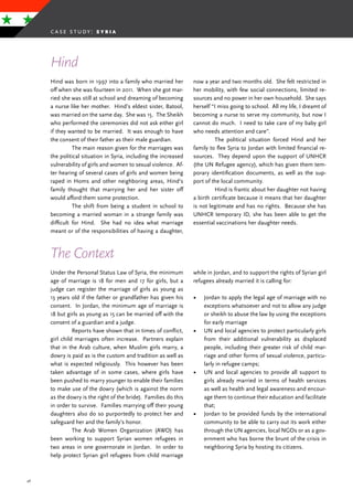 48
Hind was born in 1997 into a family who married her
off when she was fourteen in 2011. When she got mar-
ried she was still at school and dreaming of becoming
a nurse like her mother. Hind’s eldest sister, Batool,
was married on the same day. She was 15. The Sheikh
who performed the ceremonies did not ask either girl
if they wanted to be married. It was enough to have
the consent of their father as their male guardian.
	 The main reason given for the marriages was
the political situation in Syria, including the increased
vulnerability of girls and women to sexual violence. Af-
ter hearing of several cases of girls and women being
raped in Homs and other neighboring areas, Hind’s
family thought that marrying her and her sister off
would afford them some protection.
	 The shift from being a student in school to
becoming a married woman in a strange family was
difficult for Hind. She had no idea what marriage
meant or of the responsibilities of having a daughter,
now a year and two months old. She felt restricted in
her mobility, with few social connections, limited re-
sources and no power in her own household. She says
herself “I miss going to school. All my life, I dreamt of
becoming a nurse to serve my community, but now I
cannot do much. I need to take care of my baby girl
who needs attention and care”.
	 The political situation forced Hind and her
family to flee Syria to Jordan with limited financial re-
sources. They depend upon the support of UNHCR
(the UN Refugee agency), which has given them tem-
porary identification documents, as well as the sup-
port of the local community.
	 Hind is frantic about her daughter not having
a birth certificate because it means that her daughter
is not legitimate and has no rights. Because she has
UNHCR temporary ID, she has been able to get the
essential vaccinations her daughter needs.
Hind
The Context
Under the Personal Status Law of Syria, the minimum
age of marriage is 18 for men and 17 for girls, but a
judge can register the marriage of girls as young as
13 years old if the father or grandfather has given his
consent. In Jordan, the minimum age of marriage is
18 but girls as young as 15 can be married off with the
consent of a guardian and a judge.
	 Reports have shown that in times of conflict,
girl child marriages often increase. Partners explain
that in the Arab culture, when Muslim girls marry, a
dowry is paid as is the custom and tradition as well as
what is expected religiously. This however has been
taken advantage of in some cases, where girls have
been pushed to marry younger to enable their families
to make use of the dowry (which is against the norm
as the dowry is the right of the bride). Families do this
in order to survive. Families marrying off their young
daughters also do so purportedly to protect her and
safeguard her and the family’s honor.
	 The Arab Women Organization (AWO) has
been working to support Syrian women refugees in
two areas in one governorate in Jordan. In order to
help protect Syrian girl refugees from child marriage
while in Jordan, and to support the rights of Syrian girl
refugees already married it is calling for:
•	 Jordan to apply the legal age of marriage with no
exceptions whatsoever and not to allow any judge
or sheikh to abuse the law by using the exceptions
for early marriage
•	 UN and local agencies to protect particularly girls
from their additional vulnerability as displaced
people, including their greater risk of child mar-
riage and other forms of sexual violence, particu-
larly in refugee camps;
•	 UN and local agencies to provide all support to
girls already married in terms of health services
as well as health and legal awareness and encour-
age them to continue their education and facilitate
that;
•	 Jordan to be provided funds by the international
community to be able to carry out its work either
through the UN agencies, local NGOs or as a gov-
ernment who has borne the brunt of the crisis in
neighboring Syria by hosting its citizens.
case study: s y r i a
 