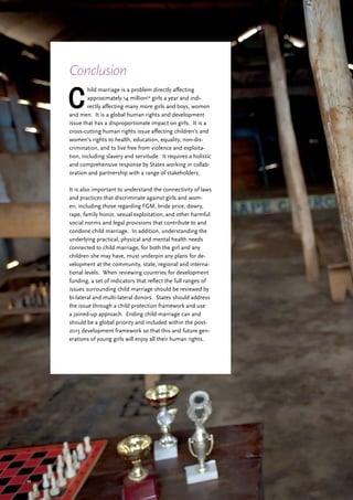 49
C
hild marriage is a problem directly affecting
approximately 14 million54
girls a year and indi-
rectly affecting many more girls and boys, women
and men. It is a global human rights and development
issue that has a disproportionate impact on girls. It is a
cross-cutting human rights issue affecting children’s and
women’s rights to health, education, equality, non-dis-
crimination, and to live free from violence and exploita-
tion, including slavery and servitude. It requires a holistic
and comprehensive response by States working in collab-
oration and partnership with a range of stakeholders.
It is also important to understand the connectivity of laws
and practices that discriminate against girls and wom-
en, including those regarding FGM, bride price, dowry,
rape, family honor, sexual exploitation, and other harmful
social norms and legal provisions that contribute to and
condone child marriage. In addition, understanding the
underlying practical, physical and mental health needs
connected to child marriage, for both the girl and any
children she may have, must underpin any plans for de-
velopment at the community, state, regional and interna-
tional levels. When reviewing countries for development
funding, a set of indicators that reflect the full ranges of
issues surrounding child marriage should be reviewed by
bi-lateral and multi-lateral donors. States should address
the issue through a child protection framework and use
a joined-up approach. Ending child marriage can and
should be a global priority and included within the post-
2015 development framework so that this and future gen-
erations of young girls will enjoy all their human rights.
Conclusion
 