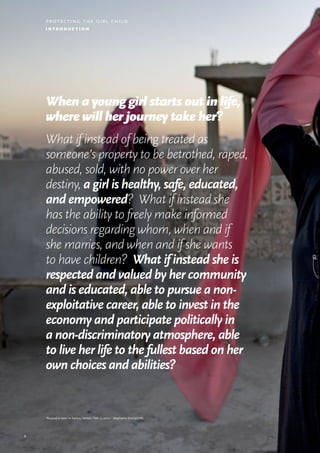 5
protecting the girl child
i n t r o d u c t i o n
When a young girl starts out in life,
where will her journey take her?
What if instead of being treated as
someone’s property to be betrothed, raped,
abused, sold, with no power over her
destiny, a girl is healthy, safe, educated,
and empowered? What if instead she
has the ability to freely make informed
decisions regarding whom, when and if
she marries, and when and if she wants
to have children? What if instead she is
respected and valued by her community
and is educated, able to pursue a non-
exploitative career, able to invest in the
economy and participate politically in
a non-discriminatory atmosphere, able
to live her life to the fullest based on her
own choices and abilities?
‘Nujoud is seen in Sana’a, Yemen, Feb. 2, 2010.’ Stephanie Sinclair/VII.
 