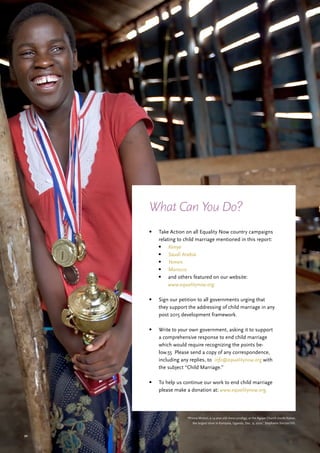 50
•	 Take Action on all Equality Now country campaigns
relating to child marriage mentioned in this report:
•	 Kenya
•	 Saudi Arabia
•	 Yemen
•	 Morocco
•	 and others featured on our website:
www.equalitynow.org.
•	 Sign our petition to all governments urging that
they support the addressing of child marriage in any
post 2015 development framework.
•	 Write to your own government, asking it to support
a comprehensive response to end child marriage
which would require recognizing the points be-
low.55 Please send a copy of any correspondence,
including any replies, to info@equalitynow.org with
the subject “Child Marriage.”
•	 To help us continue our work to end child marriage
please make a donation at: www.equalitynow.org.
What Can You Do?
‘Phiona Mutesi, a 14-year-old chess prodigy, at the Agape Church inside Katwe,
the largest slum in Kampala, Uganda, Dec. 9, 2010.’ Stephanie Sinclair/VII.
 