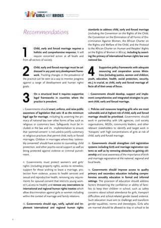 51
1
Child, early and forced marriage requires a
holistic and comprehensive response. It will
require concerted action at all levels and
from all sectors of society.
2
Child, early and forced marriage must be ad-
dressed in any post 2015 development frame-
work. Tracking changes in the prevalence of
the practice can be seen as a way to monitor progress
against a range of development and human rights
goals.
3
On a structural level it requires supportive
legal frameworks in countries where the
practice is prevalent.
i. Governments should enact, enforce, and raise public
awareness of legislation that sets 18 as the minimum
legal age for marriage, including by asserting the pri-
macy of national law over other forms of law such as
religious or customary laws. Safeguards must be in-
cluded in the law and its implementation to ensure
that ‘parental consent’ is not used to justify customary
or religious practices that permit child, early or forced
marriages. Children in marriages where they ‘ostensi-
bly consented’ should have access to counseling, child
protection, and other psycho-social support as well as
being protected against violence or criminal punish-
ment.
ii. Governments must protect women’s and girls’
rights (including property rights, access to remedies,
support for those wishing to leave a marriage, pro-
tection from violence, access to health services and
sexual and reproductive health, removing any require-
ments for spousal consent that restricts young wom-
en’s access to health) and remove any reservations to
international and regional human rights treaties which
allow discrimination against girls or women including
within the context of marriage and family relations.
iii. Governments should sign, ratify, uphold and im-
plement international and regional human rights
Recommendations
standards to address child, early and forced marriage
(including the Convention on the Rights of the Child,
the Convention on the Elimination of all Forms of Dis-
crimination Against Women, the African Charter on
the Rights and Welfare of the Child, and the Protocol
to the African Charter on Human and Peoples’ Rights
on the Rights of Women in Africa), including by assert-
ing the primacy of international human rights law over
national law.
4
Supportive policy frameworks with adequate
resourcing and cooperation across Minis-
tries (including justice, women and children,
youth, education, health, social protection, security,
etc.) is crucial, as child, early and forced marriage af-
fects all of their areas of focus.
i. Governments should develop, support and imple-
ment comprehensive and integrated strategies to pre-
vent child, early and forced marriage.
ii. Policies and measures targeting girls who are most
vulnerable and at highest risk of child, early and forced
marriage should be prioritised. Governments should
work in partnership with UN agencies, civil society
organisations, NGOs, community leaders, and other
relevant stakeholders to identify and target work in
‘hotspots’ with high concentrations of girls at risk of
child, early and forced marriage.
iii. Governments should strengthen civil registration
systems including birth and marriage registration sys-
tems as well as by removing obstacles to gaining citi-
zenship and raise awareness of the importance of birth
and marriage registration at the national, regional and
local levels.
iv. Governments should improve access to quality
primary and secondary education including compre-
hensive sexuality education in formal and informal
settings. The provision of education should address
factors threatening the confidence or ability of fami-
lies to keep their children in school, such as safety
concerns about school attendance for girls, transport
difficulties and school-related gender based violence.
Such education must aim to challenge and transform
gender equalities, norms and stereotypes. Girls who
are married should be allowed to stay in school or be
 