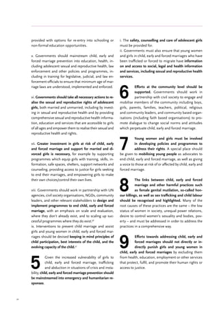 52
provided with options for re-entry into schooling or
non-formal education opportunities.
v. Governments should mainstream child, early and
forced marriage prevention into education, health, in-
cluding adolescent sexual and reproductive health, law
enforcement and other policies and programmes, in-
cluding in training for legislative, judicial, and law en-
forcement officials to ensure that minimum age of mar-
riage laws are understood, implemented and enforced.
vi. Governments should take all necessary actions to re-
alise the sexual and reproductive rights of adolescent
girls, both married and unmarried, including by invest-
ing in sexual and reproductive health and by providing
comprehensive sexual and reproductive health informa-
tion, education and services that are accessible to girls
of all ages and empower them to realise their sexual and
reproductive health and rights.
vii. Greater investment in girls at risk of child, early
and forced marriage and support for married and di-
vorced girls is necessary, for example by supporting
programmes which equip girls with training, skills, in-
formation, safe spaces, shelters, support networks and
counseling, providing access to justice for girls seeking
to end their marriages, and empowering girls to make
their own choices/control their own lives.
viii. Governments should work in partnership with UN
agencies, civil society organisations, NGOs, community
leaders, and other relevant stakeholders to design and
implement programmes to end child, early and forced
marriage, with an emphasis on scale and evaluation,
where they don’t already exist, and to scaling up suc-
cessful programmes where they do exist.56
ix. Interventions to prevent child marriage and assist
girls and young women in child, early and forced mar-
riages should be devised keeping in mind principles of
child participation, best interests of the child, and the
evolving capacity of the child.57
5
Given the increased vulnerability of girls to
child, early and forced marriage, trafficking
and abduction in situations of crisis and insta-
bility, child, early and forced marriage prevention should
be mainstreamed into emergency and humanitarian re-
sponses.
i. The safety, counselling and care of adolescent girls
must be provided for.
ii. Governments must also ensure that young women
and girls in child, early and forced marriages who have
been trafficked or forced to migrate have information
on and access to social, legal and health information
and services, including sexual and reproductive health
services.
6
Efforts at the community level should be
supported. Governments should work in
partnership with civil society to engage and
mobilise members of the community including boys,
girls, parents, families, teachers, political, religious
and community leaders, and community based organ-
isations (including faith based organisations) to pro-
mote dialogue to change social norms and attitudes
which perpetuate child, early and forced marriage.
7
Young women and girls must be involved
in developing policies and programmes to
address their rights. A special place should
be given to mobilising young people as advocates to
end child, early and forced marriage, as well as giving
a voice to those at risk of or affected by child, early and
forced marriage.
8
The links between child, early and forced
marriage and other harmful practices such
as female genital mutilation, so-called hon-
our killings, as well as sex trafficking and child labour
should be recognised and highlighted. Many of the
root causes of these practices are the same – the low
status of women in society, unequal power relations,
desire to control women’s sexuality and bodies, pov-
erty – and must be addressed in order to address the
practices in a comprehensive way.
9
Efforts towards addressing child, early and
forced marriages should not directly or in-
directly punish girls and young women in
child, early and forced marriages by excluding them
from health, education, employment or other services
that protect, fulfil, and promote their human rights or
access to justice.
 