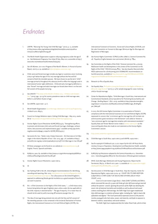 53
Endnotes
1.	 UNFPA, “Marrying Too Young, End Child Marriage,” (2012), p. 13, available
at http://www.unfpa.org/webdav/site/global/shared/documents/publica-
tions/2012/MarryingTooYoung.pdf
2.	 The World Health Organization supports reducing pregnancy under the age of
20. See Adolescent Pregnancy Fact sheet N°364, May 2012, accessible at http://
www.who.int/mediacentre/factsheets/fs364/en/
3.	 See UN Women, 2011-2012 Progress of the World’s Women, In Pursuit of Justice
Report, (2011), p. 29, available at http://progress.unwomen.org/
4.	 Child, early and forced marriage includes any legal or customary union involving
a boy or girl below the age of 18 or any marriage without the free and full
consent of both the intended spouses. We have chosen to use the term “child”
marriage primarily throughout this advocacy brief to reflect the language used in
international human rights definitions. Child and early marriage by definition is
also “forced” marriage and adult marriages are forced when there is no free and
full consent of the people marrying.
5.	 See UNICEF, “The State of the World’s Children 2013 – Children with Disabili-
ties,” (2013), pgs. 132-135 for country prevalence rates on child marriage rates
before 15 and before 18 years of age.
6.	 See UNFPA, supra note 1, p. 6.
7.	 World Health Organization, Early Marriage, Adolescent and Young Pregnancies,
16 March 2012, A65/13
8.	 Council on Foreign Relations report, Ending Child Marriage, 1 May 2013, availa-
ble at http://www.cfr.org/children/ending-child-marriage/p30734
9.	 Human Rights Council Resolution A/HRC/RES/24/23, “Strengthening efforts
to prevent and eliminate child, early and forced marriage: challenges, achieve-
ments, best practices and implementation gaps,” available at http://ap.ohchr.
org/documents/dpage_e.aspx?si=A/HRC/RES/24/23 ).
10.	 See Justice for Iran, “Stolen Lives, Empty Classroom – An Overview on Girl Mar-
riages in the Islamic Republic of Iran,” Oct. 2013, pgs. 7-8, available at http://
justiceforiran.org/wp-content/uploads/2013/10/JFI-Girl-Marriage-in-Iran-EN.pdf
11.	 All these campaigns can be found on our website at www.equalitynow.org in
English, French, Spanish and Arabic.
12.	 A/68/202, para. 85, available at http://www.un.org/millenniumgoals/pdf/A%20
Life%20of%20Dignity%20for%20All.pdf
13.	 Human Rights Council Resolution, supra note 9.
14.	 Id.
15.	 See Tackling FGM in the UK, Intercollegiate recommendations for identifying,
recording and reporting, Nov. 2013, http://www.rcm.org.uk/college/policy-prac-
tice/joint-statements-and-reports/ for a discussion on the United Kingdom’s
approach to addressing female genital mutilation as a good example of how this
can work in practice.
16.	 Art. 1 of the Convention on the Rights of the Child states, “… a child means every
human being below the age of eighteen years unless under the law applicable to
the child, majority is attained earlier.” The age of majority, if it is lower than 18,
should not be used to justify marrying off someone younger than 18.
17.	 The idea of marriage being entered into only with the free and full consent of
the intending spouses is also contained in the Universal Declaration of Human
Rights, the International Covenant on Civil and Political Rights (ICCPR), the
International Covenant on Economic, Social and Cultural Rights (ICESCR), and
the 1962 Convention on Consent to Marriage, Minimum Age for Marriage and
Registration of Marriages.
18.	 See Human Rights Committee, CCPR/C/21/Rev.1/Add.10, General Comment No.
28, “Equality of rights between men and women (Article 3),” ¶24.
19.	 See Committee on the Rights of the Child, “General comment No. 4 (2003),
Adolescent health and development in the context of the Convention on the
Rights of the Child,” CRC/GC/2003/4, ¶ 20. See also Equality Now and other
NGO submission for a forthcoming joint CEDAW/CRC recommendation on
harmful practices, available at http://www.ohchr.org/EN/HRBodies/CEDAW/
Pages/JointCEDAWandCRCGRecommendation.aspx.
20.	 Research on file at Equality Now.
21.	 See Equality Now, “A Guide to Using the Protocol on the Rights of Women in
Africa for Legal Action,” (2011), p. 23 for sample language for cases involving
child or forced marriage.
22.	 Center for Reproductive Rights, “Child Marriage in South Asia, International and
Constitutional Standards and Jurisprudence for Promoting Accountability and
Change. Briefing Report,” (Oct. 2013), available at http://reproductiverights.
org/sites/crr.civicactions.net/files/documents/ChildMarriage_BriefingPa-
per_Web.pdf
23.	 In 2012, the UN Human Rights Committee in its examination of Yemen’s
compliance with the International Covenant on Civil and Political Rights (ICCPR)
expressed its concern that “a minimum age for marriage has still not been set
and encounters great resistance in the Parliament” and called on Yemen to
“set a minimum age for marriage that complies with international standards.”
Equality Now and Yemen Women Union made a written submission on the
issue and Equality Now also made an oral statement at the Human Rights
Committee’s session.
24.	 http://www.unwomen.org/en/csw/communications-procedure
25.	 Child Marriage in South Asia, supra note 23 and UNFPA, supra note 1.
26.	 See for example A Childhood Lost, a 2012 report by the UK’s All-Party Parlia-
mentary Group on Population, Development and Reproductive Health, available
at http://www.appg-popdevrh.org.uk/A%20Childhood%20Lost%20lowres.pdf
27.	 A/RES/67/146 Resolution adopted by the General Assembly on 2- December
2012. Intensifying global efforts for the elimination of female genital mutilation.
28.	 WHO, Early Marriage, Adolescent and Young Pregnancies, Report by the
Secretariat, A65/13, 16 March 2012, para. 17, available at http://apps.who.int/gb/
ebwha/pdf_files/WHA65/A65_13-en.pdf
29.	 See discussion in Child Marriage in South Asia: Stop the Impunity, Center for
Reproductive Rights, supra note 23 at p. 47. COURT ON ITS OWN MOTION
(LAJJA DEVI) V. STATE (GNCT OF DELHI) AND OTHERS (DELHI HIGH
COURT, 2012).
	 Court on its own motion (Lajja Devi) v. State (GNCT of Delhi) and Others,
which concerned the case of a 14-year-old Hindu girl who left home and got married
without her parents’ consent. Quoting the portions of the ASJR case detailing the
severe risks of maternal mortality and morbidity as well as physical and sexual
violence resulting from child marriage, the Delhi High Court again emphasized
that child marriage is a violation of human rights, including the “right to lead a life
of freedom and dignity.” The Court particularly expressed concern as the practice
involves young girls who lack status, power, and maturity, and leads to exposure to
domestic violence, sexual abuse, and social isolation.
	 The Delhi High Court emphasized that the Indian Penal Code, which at that
 