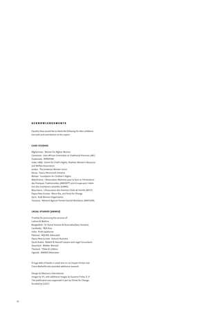 55
a c k n o w l e d g e m e n t s
Equality Now would like to thank the following for their collabora-
tion with and contribution to this report:
case studies
Afghanistan: Women for Afghan Women
Cameroon: Inter-African Committee on Traditional Practices (IAC)
Guatemala: APROFAM
India: HAQ: Centre for Child’s Rights; Shaheen Women’s Resource
and Welfare Association
Jordan: The Jordanian Women Union
Kenya: Tasaru Ntomonok Initiative	
Malawi: Foundation for Children’s Rights
Mali/France: L’Association Malienne pour le Suivi et l’Orientation
des Pratiques Traditionnelles (AMSOPT) and Groupe pour l’aboli-
tion des mutilations sexuelles (GAMS)
Mauritania: L’Association des Femmes Chefs de Famille (AFCF)
Papua New Guinea: Moira Eka, and Voice for Change
Syria: Arab Women Organization
Tanzania: Network Against Female Genital Mutilation (NAFGEM)
legal studies (annex)
Trustlaw for procuring the services of:
Latham & Watkins
Bangladesh: Dr Kamal Hossain & Associates(Sara Hossein)
Cambodia: P&A Asia
India: Kirthi Jayakumar
Pakistan: AQLAAL Advocates
Papua New Guinea: Ashurst Australia
Saudi Arabia: Bafakih & Nassief Lawyers and Legal Consultants
Swaziland: Webber Wentzel
Thailand: Tilleke & Gibbins
Uganda: MMAKS Advocates
	
A huge debt of thanks is owed also to Lily Harper-Hinton and
Claire Mathellié who provided additional research.
Design by Advocacy International.
Images by VII, with additional images by Suzanna Finley, X, X
This publication was supported in part by Chime for Change,
founded by GUCCI
 