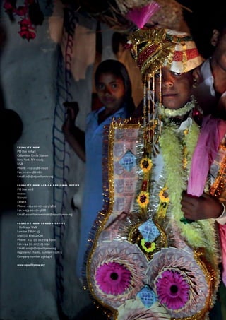 56
e q u a l i t y n o w
PO Box 20646
Columbus Circle Station
New York, NY 10023
USA
Phone: +1-212-586-0906
Fax: +1-212-586-1611
Email: info@equalitynow.org
e q u a l i t y n o w a f r i c a r e g i o n a l o f f i c e
PO Box 2018
00202
Nairobi
KENYA
Phone: +254-20-271-9913/9832
Fax: +254-20-271-9868
Email: equalitynownairobi@equalitynow.org
e q u a l i t y n o w l o n d o n o f f i c e
1 Birdcage Walk
London SW1H 9JJ
UNITED KINGDOM
Phone: +44 (0) 20 7304 6902
Fax: +44 (0) 20 7973 1292
Email: ukinfo@equalitynow.org
Registered charity, number 1107613
Company number 4926476
www.equalitynow.org
 