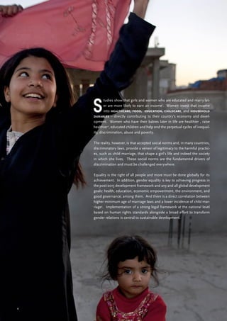 6
S
tudies show that girls and women who are educated and marry lat-
er are more likely to earn an income1
. Women invest that income
into healthcare, food, education, childcare, and household
durables – directly contributing to their country’s economy and devel-
opment. Women who have their babies later in life are healthier , raise
healthier2
, educated children and help end the perpetual cycles of inequal-
ity, discrimination, abuse and poverty.
The reality, however, is that accepted social norms and, in many countries,
discriminatory laws, provide a veneer of legitimacy to the harmful practic-
es, such as child marriage, that shape a girl’s life and indeed the society
in which she lives. These social norms are the fundamental drivers of
discrimination and must be challenged everywhere.
Equality is the right of all people and more must be done globally for its
achievement. In addition, gender equality is key to achieving progress in
the post-2015 development framework and any and all global development
goals: health, education, economic empowerment, the environment, and
good governance, among them. And there is a direct correlation between
higher minimum age of marriage laws and a lower incidence of child mar-
riage3
. Implementation of a strong legal framework at the national level
based on human rights standards alongside a broad effort to transform
gender relations is central to sustainable development.
 