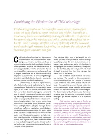 7
C
hild early or forced marriage4
is a phenomenon
that affects both the developed and the devel-
oping world. In some countries prevalence5
is
extremely high across the whole population. In others,
overall prevalence might be low but early marriage is
still widely practiced in particular communities that are
marginalized from mainstream society because of race
or religion, for example, and as a result the issue may
be ignored by governments. Its far-reaching effects go
beyond the individual, affecting the entire community,
and even national and global development.
	 Child marriage is a human rights violation,
often following from and leading to further human
rights violations. As detailed in the case studies of this
report, it is a violent and abusive practice that stems
from and sustains discrimination against women and
girls. It not only excludes girls from decisions regard-
ing the timing of marriage and the choice of spouse
and is an abrupt and violent initiation into sexual re-
lations, but also subjects them to other human rights
violations such as female genital mutilation (FGM),
forced feeding to fatten a girl up for marriage, domes-
tic violence, trafficking, exploitation, curtailed educa-
tion and other violations detailed in this report. Child
brides are often isolated and because of their marital
status have little access to education and other ser-
vices generally provided to children in the community.
Further, once a girl marries, she is often considered
to have reached the age of majority – thereby exclud-
ing her from any protection and programs afforded to
“children” in the community.
Child marriage affects boys as well as girls but it is
mainly girls who are subjected to it; indeed, marriage
laws often promote this form of discrimination by al-
lowing a lower legal marriage age for girls than boys. It
is largely girls who suffer its devastating consequenc-
es. It is therefore girls, and what governments must
do legally to protect them from child marriage, that
are the focus of this report.
	 the causes of child marriage are various
and complex. The examples in this report demon-
strate that child marriage has a number of proximate
causes and takes place within diverse cultural con-
texts. However, the common themes uniting the
varying traditions are sexual inequality and pervasive
violence and discrimination against women and girls.
The discrimination and violence manifest themselves
in several ways. For example, in preparation for child
marriage a girl may be subjected to FGM or forced
feeding.
	 Child marriage may be seen by families as
a way of protecting young girls from premarital sex,
pregnancy outside of marriage, rape and even prosti-
tution. By marrying a girl off early, the risk of uncer-
tainty to her prospects or damage to a family’s honor
is removed, although not the physical, psychological
and other risks to the girl herself. This justification
for child marriage only makes sense where women and
girls have no greater value than as repositories for fam-
ily honor or where girls’ potential sexuality is seen as a
risk that must be monitored and contained.
Prioritizing the Elimination of Child Marriage
Child marriage legitimizes human rights violations and abuses of girls
under the guise of culture, honor, tradition, and religion. It continues a
sequence of discrimination that begins at a girl’s birth and is reinforced in
her community, in her marriage and which continues throughout her en-
tire life. Child marriage, therefore, is a way of dealing with the perceived
problems that girls represent for families, the problems that arise from the
low value given to women and girls.
 