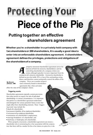 C
Piece** % f b of-..* theL. Pie
Putting together an effective
shareholders agreement
Whether you're a shareholder in a privately held company with
twoshareholdersor 200 shareholders, it is usually a good idea to
enter into an enforceable shareholders agreement. A shareholders
?
agreement definesthe privileges, protections and obligationsof
the shareholdersof a company.
properly structured shareholders agreement serves the
interests of both the minority shareholder(s) and the
controlling shareholder of a company (where one
Iexists), although typically it is more important from the
1
standpoint of a minority shareholder. A minority shareholder is
defined as one who holds 50% or less of the outstanding voting
shares, and therefore cannot unilaterally control the affairs of the
company. There are a number of provi-
sions commonly found in shareholders
By Howard
Johnson, CMA
affect the value of the company's shares.
agreements that, when activated,
Triggering events
Shareholders agreements typically contain provisions
that either permit or require the sale of individual
shareholdings in various circumstances. It is important
that parties to a shareholders agreement understand
and distinguish the various potential future events that
might affect their shareholding interests. These 'trigger-
ing events' may include the:
death of a shareholder;
permanent disability of an employee/shareholder;
retirement of an employee/shareholder;
termination of a shareholder's employment;
marriage breakdown of a shareholder; and
insolvency or bankruptcy of a shareholder.
When properly structured, a shareholders agreement can ensure a
shareholder who is terminating his or her association with the corpora-
1
1
v . - + T : ,I
$3 '--..
~ .T,!f 1,,C. :z,:G"
tion that there will be a market for his or her shares at a price he or she a ,P.
CMA MANAGEMENT 32 October 2000
 